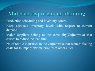 • Production scheduling and inventory control
• Keep adequate inventory levels with respect to current
demand
• Major suppliers belong to the same city(Gujranwala) that
causes to reduce the lead time
• No of textile industries in the Gujranwala that reduces fueling
costs for to import raw material from other cities
 