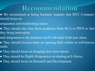 ● We recommend as being business students that BYC Company
should focus on
uniqueness and trendsetting nature.
● They should also hire fresh graduates from NCA or PIFD so that
they bring innovation
and uniqueness to the products itself with their fresh new ideas.
● They should focuses more on opening their outlets at well-known
malls.
● They should focus on bringing new innovations.
● They should be Highly Responsive on dealing at E-Stores.
● They should focus on Research and Development.
 
