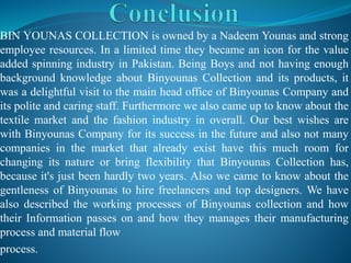 BIN YOUNAS COLLECTION is owned by a Nadeem Younas and strong
employee resources. In a limited time they became an icon for the value
added spinning industry in Pakistan. Being Boys and not having enough
background knowledge about Binyounas Collection and its products, it
was a delightful visit to the main head office of Binyounas Company and
its polite and caring staff. Furthermore we also came up to know about the
textile market and the fashion industry in overall. Our best wishes are
with Binyounas Company for its success in the future and also not many
companies in the market that already exist have this much room for
changing its nature or bring flexibility that Binyounas Collection has,
because it's just been hardly two years. Also we came to know about the
gentleness of Binyounas to hire freelancers and top designers. We have
also described the working processes of Binyounas collection and how
their Information passes on and how they manages their manufacturing
process and material flow
process.
 