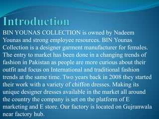 BIN YOUNAS COLLECTION is owned by Nadeem
Younas and strong employee resources. BIN Younas
Collection is a designer garment manufacturer for females.
The entry to market has been done in a changing trends of
fashion in Pakistan as people are more curious about their
outfit and focus on International and traditional fashion
trends at the same time. Two years back in 2008 they started
their work with a variety of chiffon dresses. Making its
unique designer dresses available in the market all around
the country the company is set on the platform of E
marketing and E store. Our factory is located on Gujranwala
near factory hub.
 