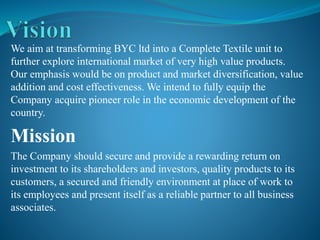 We aim at transforming BYC ltd into a Complete Textile unit to
further explore international market of very high value products.
Our emphasis would be on product and market diversification, value
addition and cost effectiveness. We intend to fully equip the
Company acquire pioneer role in the economic development of the
country.
Mission
The Company should secure and provide a rewarding return on
investment to its shareholders and investors, quality products to its
customers, a secured and friendly environment at place of work to
its employees and present itself as a reliable partner to all business
associates.
 