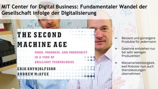 ➢ Bessere und günstigere
Produkte für jedermann
➢ Gewinne entstehen nur
bei sehr wenigen
Produzenten
➢ Massenarbeitslosigkeit,
weil Roboter nun auch
Dienstleistungen
übernehmen
MIT Center for Digital Business: Fundamentaler Wandel der
Gesellschaft infolge der Digitalisierung
 