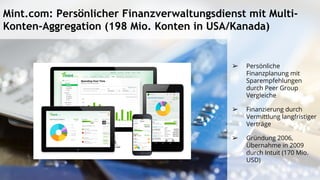 Mint.com: Persönlicher Finanzverwaltungsdienst mit Multi-
Konten-Aggregation (198 Mio. Konten in USA/Kanada)
➢ Persönliche
Finanzplanung mit
Sparempfehlungen
durch Peer Group
Vergleiche
➢ Finanzierung durch
Vermittlung langfristiger
Verträge
➢ Gründung 2006,
Übernahme in 2009
durch Intuit (170 Mio.
USD)
 