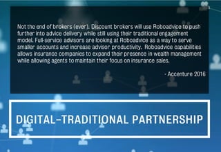 DIGITAL-TRADITIONAL PARTNERSHIP
Not the end of brokers (ever). Discount brokers will use Roboadvice to push
further into advice delivery while still using their traditional engagement
model. Full-service advisors are looking at Roboadvice as a way to serve
smaller accounts and increase advisor productivity. Roboadvice capabilities
allows insurance companies to expand their presence in wealth management
while allowing agents to maintain their focus on insurance sales.
- Accenture 2016
 