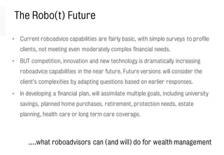 The Robo(t) Future
• Current roboadvice capabilities are fairly basic, with simple surveys to profile
clients, not meeting even moderately complex financial needs.
• BUT competition, innovation and new technology is dramatically increasing
roboadvice capabilities in the near future. Future versions will consider the
client’s complexities by adapting questions based on earlier responses.
• In developing a financial plan, will assimilate multiple goals, including university
savings, planned home purchases, retirement, protection needs, estate
planning, health care or long term care coverage.
….what roboadvisors can (and will) do for wealth management
 