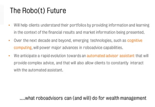 The Robo(t) Future
• Will help clients understand their portfolios by providing information and learning
in the context of the financial results and market information being presented.
• Over the next decade and beyond, emerging technologies, such as cognitive
computing, will power major advances in roboadvice capabilities.
• We anticipate a rapid evolution towards an automated advisor assistant that will
provide complex advice, and that will also allow clients to constantly interact
with the automated assistant.
….what roboadvisors can (and will) do for wealth management
 