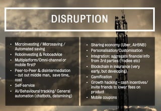 DISRUPTION
• Microinvesting / Microsaving /
Automated saving
• Roboinvesting & Roboadvice
• Multiplatform/Omni-channel or
mobile first?
• Peer-to-Peer & disintermediation
– cut out middle man, save time,
cost
• Self-service
• AI/Behavioural tracking/ General
automation (chatbots, datamining)
• Sharing economy (Uber, AirBNB)
• Personalisation/Customisation
• Integration: aggregate financial info
from 3rd parties (Yodlee etc)
• Blockchain in insurance (very
early, but developing)
• Gamification
• Growth hacking – cash incentives/
invite friends to lower fees on
product
• Mobile coupons
 
