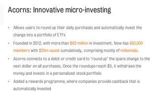 Acorns: Innovative micro-investing
• Allows users to round up their daily purchases and automatically invest the
change into a portfolio of ETFs
• Founded in 2012, with more than $62-million in investment. Now has 650,000
members with $25m saved cumulatively, comprising mostly of millennials.
• Acorns connects to a debit or credit card to "round up" the spare change to the
next dollar on all purchases. Once the roundups reach $5, it withdraws the
money and invests in a personalized stock portfolio
• Added a rewards programme, where companies provide cashback that is
automatically invested
 