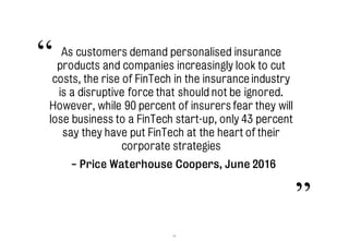 33
As customers demand personalised insurance
products and companies increasingly look to cut
costs, the rise of FinTech in the insurance industry
is a disruptive force that should not be ignored.
However, while 90 percent of insurers fear they will
lose business to a FinTech start-up, only 43 percent
say they have put FinTech at the heart of their
corporate strategies
“
”
- Price Waterhouse Coopers, June 2016
 