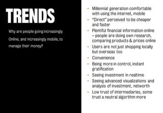 TRENDS
• Millennial generation comfortable
with using the internet, mobile
• “Direct” perceived to be cheaper
and faster
• Plentiful financial information online
– people are doing own research,
comparing products & prices online
• Users are not just shopping locally
but overseas too
• Convenience
• Being more in control, instant
gratification
• Seeing investment in realtime
• Seeing advanced visualizations and
analysis of investment, networth
• Low trust of intermediaries, some
trust a neutral algorithm more
Why are people going increasingly
Online, and increasingly mobile, to
manage their money?
 