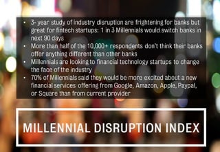 • 3- year study of industry disruption are frightening for banks but
great for fintech startups: 1 in 3 Millennials would switch banks in
next 90 days
• More than half of the 10,000+ respondents don’t think their banks
offer anything different than other banks
• Millennials are looking to financial technology startups to change
the face of the industry
• 70% of Millennials said they would be more excited about a new
financial services offering from Google, Amazon, Apple, Paypal,
or Square than from current provider
MILLENNIAL DISRUPTION INDEX
 