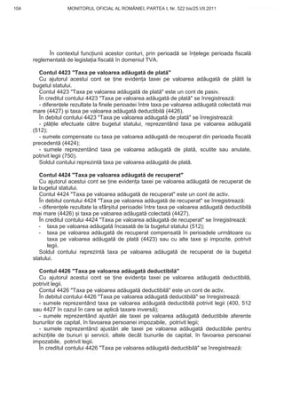 104                 MONITORUL OFICIAL AL ROMÂNIEI, PARTEA I, Nr. 522 bis/25.VII.2011           www.CodFiscal.net




            În contextul func iunii acestor conturi, prin perioad se în elege perioada fiscal
      reglementat de legisla ia fiscal în domeniul TVA.

        Contul 4423 "Taxa pe valoarea ad ugat de plat "
        Cu ajutorul acestui cont se ine eviden a taxei pe valoarea ad ugat de pl tit la
      bugetul statului.
        Contul 4423 "Taxa pe valoarea ad ugat de plat " este un cont de pasiv.
        În creditul contului 4423 "Taxa pe valoarea ad ugat de plat " se înregistreaz :
        - diferen ele rezultate la finele perioadei între taxa pe valoarea ad ugat colectat mai
      mare (4427) i taxa pe valoarea ad ugat deductibil (4426).
        În debitul contului 4423 "Taxa pe valoarea ad ugat de plat " se înregistreaz :
        - pl ile efectuate c tre bugetul statului, reprezentând taxa pe valoarea ad ugat
      (512);
        - sumele compensate cu taxa pe valoarea ad ugat de recuperat din perioada fiscal
      precedent (4424);
        - sumele reprezentând taxa pe valoarea ad ugat de plat , scutite sau anulate,
      potrivit legii (750).
        Soldul contului reprezint taxa pe valoarea ad ugat de plat .

         Contul 4424 "Taxa pe valoarea ad ugat de recuperat"
         Cu ajutorul acestui cont se ine eviden a taxei pe valoarea ad ugat de recuperat de
      la bugetul statului.
         Contul 4424 "Taxa pe valoarea ad ugat de recuperat" este un cont de activ.
         În debitul contului 4424 "Taxa pe valoarea ad ugat de recuperat" se înregistreaz :
         - diferen ele rezultate la sfâr itul perioadei între taxa pe valoarea ad ugat deductibil
      mai mare (4426) i taxa pe valoarea ad ugat colectat (4427).
         În creditul contului 4424 "Taxa pe valoarea ad ugat de recuperat" se înregistreaz :
         - taxa pe valoarea ad ugat încasat de la bugetul statului (512);
         - taxa pe valoarea ad ugat de recuperat compensat în perioadele urm toare cu
             taxa pe valoarea ad ugat de plat (4423) sau cu alte taxe i impozite, potrivit
             legii.
         Soldul contului reprezint taxa pe valoarea ad ugat de recuperat de la bugetul
      statului.

        Contul 4426 "Taxa pe valoarea ad ugat deductibil "
        Cu ajutorul acestui cont se ine eviden a taxei pe valoarea ad ugat deductibil ,
      potrivit legii.
        Contul 4426 "Taxa pe valoarea ad ugat deductibil " este un cont de activ.
        În debitul contului 4426 "Taxa pe valoarea ad ugat deductibil " se înregistreaz :
        - sumele reprezentând taxa pe valoarea ad ugat deductibil potrivit legii (400, 512
      sau 4427 în cazul în care se aplic taxare invers );
        - sumele reprezentând ajust ri ale taxei pe valoarea ad ugat deductibile aferente
      bunurilor de capital, în favoarea persoanei impozabile, potrivit legii;
        - sumele reprezentând ajust ri ale taxei pe valoarea ad ugat deductibile pentru
      achizi iile de bunuri i servicii, altele decât bunurile de capital, în favoarea persoanei
      impozabile, potrivit legii.
        În creditul contului 4426 "Taxa pe valoarea ad ugat deductibil " se înregistreaz :


                                                                                             101
 