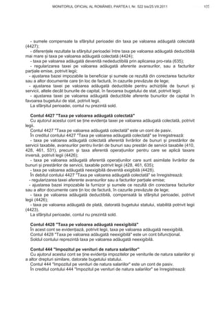 MONITORUL OFICIAL AL ROMÂNIEI, PARTEA I, Nr. 522 bis/25.VII.2011                     105
                                                                                             www.CodFiscal.net




   - sumele compensate la sfâr itul perioadei din taxa pe valoarea ad ugat colectat
(4427);
   - diferen ele rezultate la sfâr itul perioadei între taxa pe valoarea ad ugat deductibil
mai mare i taxa pe valoarea ad ugat colectat (4424);
   - taxa pe valoarea ad ugat devenit nedeductibil prin aplicarea pro-rata (635);
   - regularizarea taxei pe valoarea ad ugat aferente avansurilor, sau a facturilor
par iale emise, potrivit legii;
  - ajustarea bazei impozabile la beneficiar i sumele ce rezult din corectarea facturilor
sau a altor documente care in loc de factur , în cazurile prev zute de lege;
  - ajustarea taxei pe valoarea ad ugat deductibile pentru achizi iile de bunuri i
servicii, altele decât bunurile de capital, în favoarea bugetului de stat, potrivit legii;
   - ajustarea taxei pe valoarea ad ugat deductibile aferente bunurilor de capital în
favoarea bugetului de stat, potrivit legii.
   La sfâr itul perioadei, contul nu prezint sold.

   Contul 4427 "Taxa pe valoarea ad ugat colectat "
   Cu ajutorul acestui cont se ine eviden a taxei pe valoarea ad ugat colectat , potrivit
legii.
   Contul 4427 "Taxa pe valoarea ad ugat colectat " este un cont de pasiv.
   În creditul contului 4427 "Taxa pe valoarea ad ugat colectat " se înregistreaz :
   - taxa pe valoarea ad ugat colectat aferent livr rilor de bunuri i prest rilor de
servicii taxabile, avansurilor pentru livr ri de bunuri sau prest ri de servicii taxabile (410,
428, 461, 531), precum i taxa aferent opera iunilor pentru care se aplic taxare
invers , potrivit legii (4426);
   - taxa pe valoarea ad ugat aferent opera iunilor care sunt asimilate livr rilor de
bunuri i prest rilor de servicii, taxabile potrivit legii (428, 461, 635);
   - taxa pe valoarea ad ugat neexigibil devenit exigibil (4428).
   În debitul contului 4427 "Taxa pe valoarea ad ugat colectat " se înregistreaz :
  - regularizarea taxei aferente avansurilor sau a facturilor par iale emise;
  - ajustarea bazei impozabile la furnizor i sumele ce rezult din corectarea facturilor
sau a altor documente care in loc de factur , în cazurile prev zute de lege;
   - taxa pe valoarea ad ugat deductibil , compensat la sfâr itul perioadei, potrivit
legii (4426);
   - taxa pe valoarea ad ugat de plat , datorat bugetului statului, stabilit potrivit legii
(4423).
   La sfâr itul perioadei, contul nu prezint sold.

  Contul 4428 "Taxa pe valoarea ad ugat neexigibil "
  În acest cont se eviden iaz , potrivit legii, taxa pe valoarea ad ugat neexigibil .
  Contul 4428 "Taxa pe valoarea ad ugat neexigibil " este un cont bifunc ional.
  Soldul contului reprezint taxa pe valoarea ad ugat neexigibil .

   Contul 444 "Impozitul pe venituri de natura salariilor"
   Cu ajutorul acestui cont se ine eviden a impozitelor pe veniturile de natura salariilor i
a altor drepturi similare, datorate bugetului statului.
   Contul 444 "Impozitul pe venituri de natura salariilor" este un cont de pasiv.
   În creditul contului 444 "Impozitul pe venituri de natura salariilor" se înregistreaz :


                                                                                           102
 