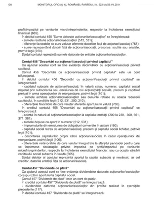 108                  MONITORUL OFICIAL AL ROMÂNIEI, PARTEA I, Nr. 522 bis/25.VII.2011               www.CodFiscal.net




      profit/impozitul pe veniturile microîntreprinderilor, respectiv la închiderea exerci iului
      financiar (665).
         În debitul contului 455 "Sume datorate ac ionarilor/asocia ilor" se înregistreaz :
         - sumele restituite ac ionarilor/asocia ilor (512, 531);
         - diferen e favorabile de curs valutar aferente datoriilor fa de ac ionari/asocia i (765);
         - sume reprezentând datorii fa de ac ionari/asocia i, prescrise, scutite sau anulate,
      potrivit legii (750).
         Soldul contului reprezint sumele datorate de entitate ac ionarilor/asocia ilor.

         Contul 456 "Decont ri cu ac ionarii/asocia ii privind capitalul"
         Cu ajutorul acestui cont se ine eviden a decont rilor cu ac ionarii/asocia ii privind
      capitalul.
         Contul 456 "Decont ri cu ac ionarii/asocia ii privind capitalul" este un cont
      bifunc ional.
         În debitul contului 456 "Decont ri cu ac ionarii/asocia ii privind capitalul" se
      înregistreaz :
         - capitalul subscris de ac ionari/asocia i, în natur       i/sau numerar, capitalul social
      majorat prin subscrierea sau emisiunea de noi ac iuni/p r i sociale, precum i capitalul
      preluat în urma opera iunilor de reorganizare, potrivit legii (101);
         - sumele achitate ac ionarilor/asocia ilor sau bunurile retrase cu ocazia reducerii
      capitalului, în condi iile legii (512, 531, 200, 210);
         - diferen ele favorabile de curs valutar aferente aportului în valut (765).
         În creditul contului 456 "Decont ri cu ac ionarii/asocia ii privind capitalul" se
      înregistreaz :
         - aportul în natur al ac ionarilor/asocia ilor la capitalul entit ii (200 la 230, 300, 361,
      371, 381);
         - sumele depuse ca aport în numerar (512, 531);
         - împrumuturile din emisiunea de obliga iuni convertite în ac iuni (160);
         - capitalul social retras de ac ionari/asocia i, precum i capitalul social lichidat, potrivit
      legii (101);
         - decontarea capitalurilor proprii c tre ac ionari/asocia i în cazul opera iunilor de
      reorganizare, potrivit legii (106);
         - diferen ele nefavorabile de curs valutar înregistrate la sfâr itul perioadei pentru care
      se întocmesc declara iile privind impozitul pe profit/impozitul pe veniturile
      microîntreprinderilor, respectiv la închiderea exerci iului financiar, sau cu ocazia v rs rii
      capitalului social subscris în valut (665).
         Soldul debitor al contului reprezint aportul la capital subscris i nev rsat, iar cel
      creditor, datoriile entit ii fa de ac ionari/asocia i.

        Contul 457 "Dividende de plat "
        Cu ajutorul acestui cont se ine eviden a dividendelor datorate ac ionarilor/asocia ilor
      corespunz tor aportului la capitalul social.
        Contul 457 "Dividende de plat " este un cont de pasiv.
        În creditul contului 457 "Dividende de plat " se înregistreaz :
        - dividendele datorate ac ionarilor/asocia ilor din profitul realizat în exerci iile
      precedente (117).
        În debitul contului 457 "Dividende de plat " se înregistreaz :


                                                                                                  105
 