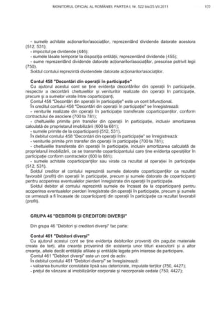 MONITORUL OFICIAL AL ROMÂNIEI, PARTEA I, Nr. 522 bis/25.VII.2011                    109
                                                                                           www.CodFiscal.net




  - sumele achitate ac ionarilor/asocia ilor, reprezentând dividende datorate acestora
(512, 531);
  - impozitul pe dividende (446);
  - sumele l sate temporar la dispozi ia entit ii, reprezentând dividende (455);
  - sume reprezentând dividende datorate ac ionarilor/asocia ilor, prescrise potrivit legii
(750).
  Soldul contului reprezint dividendele datorate ac ionarilor/asocia ilor.

   Contul 458 "Decont ri din opera ii în participa ie"
   Cu ajutorul acestui cont se ine eviden a decont rilor din opera ii în participa ie,
respectiv a decont rii cheltuielilor i veniturilor realizate din opera ii în participa ie,
precum i a sumelor virate între coparticipan i.
   Contul 458 "Decont ri din opera ii în participa ie" este un cont bifunc ional.
   În creditul contului 458 "Decont ri din opera ii în participa ie" se înregistreaz :
   - veniturile realizate din opera ii în participa ie transferate coparticipan ilor, conform
contractului de asociere (700 la 781);
   - cheltuielile primite prin transfer din opera ii în participa ie, inclusiv amortizarea
calculat de proprietarul imobiliz rii (600 la 681);
   - sumele primite de la coparticipan i (512, 531).
   În debitul contului 458 "Decont ri din opera ii în participa ie" se înregistreaz :
   - veniturile primite prin transfer din opera ii în participa ie (700 la 781);
   - cheltuielile transferate din opera ii în participa ie, inclusiv amortizarea calculat de
proprietarul imobiliz rii, ce se transmite coparticipantului care ine eviden a opera iilor în
participa ie conform contractelor (600 la 681);
   - sumele achitate coparticipan ilor sau virate ca rezultat al opera iei în participa ie
(512, 531).
   Soldul creditor al contului reprezint sumele datorate coparticipan ilor ca rezultat
favorabil (profit) din opera ii în participa ie, precum i sumele datorate de coparticipan i
pentru acoperirea eventualelor pierderi înregistrate din opera ii în participa ie.
   Soldul debitor al contului reprezint sumele de încasat de la coparticipan i pentru
acoperirea eventualelor pierderi înregistrate din opera ii în participa ie, precum i sumele
ce urmeaz a fi încasate de coparticipan i din opera ii în participa ie ca rezultat favorabil
(profit).


  GRUPA 46 "DEBITORI I CREDITORI DIVER I"

  Din grupa 46 "Debitori i creditori diver i" fac parte:

   Contul 461 "Debitori diver i"
  Cu ajutorul acestui cont se ine eviden a debitorilor proveni i din pagube materiale
create de ter i, alte crean e provenind din existen a unor titluri executorii i a altor
crean e, altele decât entit ile afiliate i entit ile legate prin interese de participare.
   Contul 461 "Debitori diver i" este un cont de activ.
   În debitul contului 461 "Debitori diver i" se înregistreaz :
   - valoarea bunurilor constatate lips sau deteriorate, imputate ter ilor (750, 4427);
   - pre ul de vânzare al imobiliz rilor corporale i necorporale cedate (750, 4427);


                                                                                         106
 