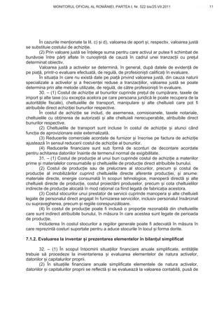 MONITORUL OFICIAL AL ROMÂNIEI, PARTEA I, Nr. 522 bis/25.VII.2011                      11
                                                                                           www.CodFiscal.net




       În cazurile men ionate la lit. c) i d), valoarea de aport i, respectiv, valoarea just
se substituie costului de achizi ie.
       (2) Prin valoare just se în elege suma pentru care activul ar putea fi schimbat de
bun voie între p r i aflate în cuno tin de cauz în cadrul unei tranzac ii cu pre ul
determinat obiectiv.
       Valoarea just a activelor se determin , în general, dup datele de eviden de
pe pia , printr-o evaluare efectuat , de regul , de profesioni ti califica i în evaluare.
       În situa ia în care nu exist date pe pia privind valoarea just , din cauza naturii
specializate a activelor i a frecven ei reduse a tranzac iilor, valoarea just se poate
determina prin alte metode utilizate, de regul , de c tre profesioni ti în evaluare.
       30. – (1) Costul de achizi ie al bunurilor cuprinde pre ul de cump rare, taxele de
import i alte taxe (cu excep ia acelora pe care persoana juridic le poate recupera de la
autorit ile fiscale), cheltuielile de transport, manipulare i alte cheltuieli care pot fi
atribuibile direct achizi iei bunurilor respective.
       În costul de achizi ie se includ, de asemenea, comisioanele, taxele notariale,
cheltuielile cu ob inerea de autoriza ii i alte cheltuieli nerecuperabile, atribuibile direct
bunurilor respective.
       (2) Cheltuielile de transport sunt incluse în costul de achizi ie i atunci când
func ia de aprovizionare este externalizat .
       (3) Reducerile comerciale acordate de furnizor i înscrise pe factura de achizi ie
ajusteaz în sensul reducerii costul de achizi ie al bunurilor.
       (4) Reducerile financiare sunt sub form de sconturi de decontare acordate
pentru achitarea datoriilor înainte de termenul normal de exigibilitate.
       31. – (1) Costul de produc ie al unui bun cuprinde costul de achizi ie a materiilor
prime i materialelor consumabile i cheltuielile de produc ie direct atribuibile bunului.
       (2) Costul de produc ie sau de prelucrare al stocurilor, precum i costul de
produc ie al imobiliz rilor cuprind cheltuielile directe aferente produc iei, i anume:
materiale directe, energie consumat în scopuri tehnologice, manoper direct i alte
cheltuieli directe de produc ie, costul proiect rii produselor, precum i cota cheltuielilor
indirecte de produc ie alocat în mod ra ional ca fiind legat de fabrica ia acestora.
       (3) Costul stocurilor unui prestator de servicii cuprinde manopera i alte cheltuieli
legate de personalul direct angajat în furnizarea serviciilor, inclusiv personalul îns rcinat
cu supravegherea, precum i regiile corespunz toare.
        (4) În costul de produc ie poate fi inclus o propor ie rezonabil din cheltuielile
care sunt indirect atribuibile bunului, în m sura în care acestea sunt legate de perioada
de produc ie.
       Includerea în costul stocurilor a regiilor generale poate fi adecvat în m sura în
care reprezint costuri suportate pentru a aduce stocurile în locul i forma dorite.

7.1.2. Evaluarea la inventar i prezentarea elementelor în bilan ul simplificat

        32. – (1) În scopul întocmirii situa iilor financiare anuale simplificate, entit ile
trebuie s procedeze la inventarierea i evaluarea elementelor de natura activelor,
datoriilor i capitalurilor proprii.
        (2) În situa iile financiare anuale simplificate elementele de natura activelor,
datoriilor i capitalurilor proprii se reflect i se evalueaz la valoarea contabil , pus de



                                                                                           8
 