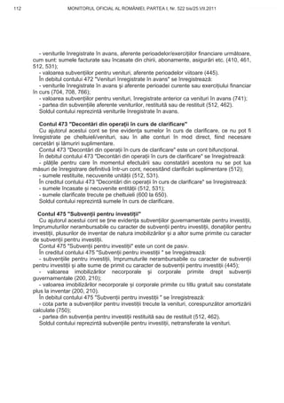 112                  MONITORUL OFICIAL AL ROMÂNIEI, PARTEA I, Nr. 522 bis/25.VII.2011              www.CodFiscal.net




         - veniturile înregistrate în avans, aferente perioadelor/exerci iilor financiare urm toare,
      cum sunt: sumele facturate sau încasate din chirii, abonamente, asigur ri etc. (410, 461,
      512, 531);
         - valoarea subven iilor pentru venituri, aferente perioadelor viitoare (445).
         În debitul contului 472 "Venituri înregistrate în avans" se înregistreaz :
         - veniturile înregistrate în avans i aferente perioadei curente sau exerci iului financiar
      în curs (704, 708, 766);
         - valoarea subven iilor pentru venituri, înregistrate anterior ca venituri în avans (741);
         - partea din subven iile aferente veniturilor, restituit sau de restituit (512, 462).
         Soldul contului reprezint veniturile înregistrate în avans.

         Contul 473 "Decont ri din opera ii în curs de clarificare"
         Cu ajutorul acestui cont se ine eviden a sumelor în curs de clarificare, ce nu pot fi
      înregistrate pe cheltuieli/venituri, sau în alte conturi în mod direct, fiind necesare
      cercet ri i l muriri suplimentare.
         Contul 473 "Decont ri din opera ii în curs de clarificare" este un cont bifunc ional.
         În debitul contului 473 "Decont ri din opera ii în curs de clarificare" se înregistreaz :
         - pl ile pentru care în momentul efectu rii sau constat rii acestora nu se pot lua
      m suri de înregistrare definitiv într-un cont, necesitând clarific ri suplimentare (512);
         - sumele restituite, necuvenite unit ii (512, 531).
         În creditul contului 473 "Decont ri din opera ii în curs de clarificare" se înregistreaz :
         - sumele încasate i necuvenite entit ii (512, 531);
         - sumele clarificate trecute pe cheltuieli (600 la 650).
         Soldul contului reprezint sumele în curs de clarificare.

        Contul 475 "Subven ii pentru investi ii"
         Cu ajutorul acestui cont se ine eviden a subven iilor guvernamentale pentru investi ii,
      împrumuturilor nerambursabile cu caracter de subven ii pentru investi ii, dona iilor pentru
      investi ii, plusurilor de inventar de natura imobiliz rilor i a altor sume primite cu caracter
      de subven ii pentru investi ii.
         Contul 475 "Subven ii pentru investi ii" este un cont de pasiv.
         În creditul contului 475 "Subven ii pentru investi ii " se înregistreaz :
         - subven iile pentru investi ii, împrumuturile nerambursabile cu caracter de subven ii
      pentru investi ii i alte sume de primit cu caracter de subven ii pentru investi ii (445);
         - valoarea imobiliz rilor necorporale             i corporale primite drept subven ii
      guvernamentale (200, 210);
         - valoarea imobiliz rilor necorporale i corporale primite cu titlu gratuit sau constatate
      plus la inventar (200, 210).
         În debitul contului 475 "Subven ii pentru investi ii " se înregistreaz :
         - cota parte a subven iilor pentru investi ii trecute la venituri, corespunz tor amortiz rii
      calculate (750);
         - partea din subven ia pentru investi ii restituit sau de restituit (512, 462).
         Soldul contului reprezint subven iile pentru investi ii, netransferate la venituri.




                                                                                                 109
 