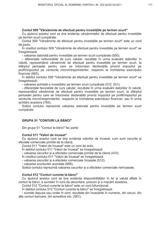 MONITORUL OFICIAL AL ROMÂNIEI, PARTEA I, Nr. 522 bis/25.VII.2011                     115
                                                                                            www.CodFiscal.net




   Contul 509 "V rs minte de efectuat pentru investi iile pe termen scurt"
   Cu ajutorul acestui cont se ine eviden a v rs mintelor de efectuat pentru investi iile
pe termen scurt cump rate.
   Contul 509 "V rs minte de efectuat pentru investi iile pe termen scurt" este un cont
de pasiv.
   În creditul contului 509 "V rs minte de efectuat pentru investi iile pe termen scurt" se
înregistreaz :
   - valoarea datorat pentru investi iile pe termen scurt cump rate (500);
   - diferen ele nefavorabile de curs valutar, rezultate în urma evalu rii datoriilor în
valut , reprezentând v rs minte de efectuat pentru investi iile pe termen scurt, la
sfâr itul perioadei pentru care se întocmesc declara iile privind impozitul pe
profit/impozitul pe veniturile microîntreprinderilor, respectiv la închiderea exerci iului
financiar (665).
   În debitul contului 509 "V rs minte de efectuat pentru investi iile pe termen scurt" se
înregistreaz :
   - valoarea achitat a investi iilor pe termen scurt cump rate (512, 531);
   - diferen ele favorabile de curs valutar, rezultate în urma evalu rii datoriilor în valut ,
reprezentând v rs minte de efectuat pentru investi iile pe termen scurt, la sfâr itul
perioadei pentru care se întocmesc declara iile privind impozitul pe profit/impozitul pe
veniturile microîntreprinderilor, respectiv la închiderea exerci iului financiar, sau în urma
achit rii acestora (765).
   Soldul contului reprezint valoarea datorat pentru investi iile pe termen scurt
cump rate.


  GRUPA 51 "CONTURI LA B NCI"

  Din grupa 51 "Conturi la b nci" fac parte:

  Contul 511 "Valori de încasat"
  Cu ajutorul acestui cont se ine eviden a valorilor de încasat, cum sunt cecurile i
efectele comerciale primite de la clien i.
   Contul 511 "Valori de încasat" este un cont de activ.
   În debitul contului 511 "Valori de încasat" se înregistreaz :
  - valoarea cecurilor i a efectelor comerciale primite de la clien i (410).
   În creditul contului 511 "Valori de încasat" se înregistreaz :
  - valoarea cecurilor i a efectelor comerciale încasate (512);
   - valoarea sconturilor acordate (668).
   Soldul contului reprezint valoarea cecurilor i a efectelor comerciale neîncasate.

   Contul 512 "Conturi curente la b nci"
   Cu ajutorul acestui cont se ine eviden a disponibilit ilor în lei i valut aflate în
conturi la b nci, a sumelor în curs de decontare, precum i a mi c rii acestora.
   Contul 512 "Conturi curente la b nci" este un cont bifunc ional.
   În debitul contului 512 "Conturi curente la b nci" se înregistreaz :
   - sumele depuse sau virate în cont, rezultate din încas rile în numerar, din cecuri, din
alte conturi bancare, din acreditive etc. (581);


                                                                                          112
 