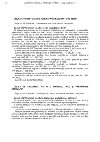 124                  MONITORUL OFICIAL AL ROMÂNIEI, PARTEA I, Nr. 522 bis/25.VII.2011              www.CodFiscal.net




        GRUPA 62 "CHELTUIELI CU ALTE SERVICII EXECUTATE DE TER I"

        Din grupa 62 "Cheltuieli cu alte servicii executate de ter i" face parte:

         Contul 620 "Cheltuieli cu alte servicii executate de ter i"
         Cu ajutorul acestui cont se ine eviden a cheltuielilor cu colaboratorii, a cheltuielilor
      reprezentând comisioanele datorate pentru cump rarea sau vânzarea titlurilor de
      valoare imobilizate sau a celor de plasament, comisioanele de intermediere, onorariile
      de consiliere, contencios, expertizare, precum i a altor cheltuieli similare, a cheltuielilor
      de protocol, reclam        i publicitate, a cheltuielilor privind transportul de bunuri i
      personal, executate de ter i, a cheltuielilor cu deplas rile, deta rile i transfer rile
      personalului, a cheltuielilor po tale i a taxelor de telecomunica ii, a cheltuielilor cu
      serviciile bancare i asimilate, a altor cheltuieli cu serviciile executate de ter i.
         În debitul contului 620 "Cheltuieli cu alte servicii executate de ter i" se înregistreaz :
         - sumele datorate colaboratorilor pentru presta iile efectuate (400, 471);
         - sumele datorate privind comisioanele i onorariile (400, 471, 512, 531, 542);
         - sumele datorate sau achitate care privesc ac iunile de protocol, reclam                  i
      publicitate (400, 471, 512, 531, 542);
        - sumele datorate sau achitate pentru transportul de bunuri, precum i pentru
      transportul colectiv de personal (400, 471, 512, 531, 532, 542);
        - sumele datorate sau achitate reprezentând cheltuieli cu deplas ri, deta ri i
      transfer ri (inclusiv transportul) (400, 471, 512, 531, 532, 542);
         - valoarea serviciilor po tale i a taxelor de telecomunica ii datorate sau achitate (400,
      471, 512, 531, 532, 542);
         - valoarea serviciilor bancare i asimilate pl tite (471, 512);
         - sumele datorate sau achitate pentru alte servicii executate de ter i (400, 471, 512,
      531, 542);
         - sume în curs de clarificare (473).


        GRUPA 63 "CHELTUIELI CU ALTE IMPOZITE, TAXE                              I V RS MINTE
      ASIMILATE"

        Din grupa 63 "Cheltuieli cu alte impozite, taxe i v rs minte asimilate" face parte:

         Contul 635 "Cheltuieli cu alte impozite, taxe i v rs minte asimilate"
         Cu ajutorul acestui cont se ine eviden a cheltuielilor cu alte impozite, taxe i
      v rs minte asimilate, datorate bugetului statului sau altor organisme publice.
         În debitul contului 635 "Cheltuieli cu alte impozite, taxe i v rs minte asimilate" se
      înregistreaz :
         - prorata din taxa pe valoarea ad ugat deductibil devenit nedeductibil (4426);
         - taxa pe valoarea ad ugat colectat aferent bunurilor i serviciilor folosite în scop
      personal, predate cu titlu gratuit care dep esc limitele prev zute de lege, cea aferent
      lipsurilor peste normele legale, precum i cea aferent bunurilor i serviciilor acordate
      salaria ilor sub forma avantajelor în natur (4427);




                                                                                                 121
 