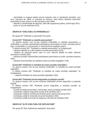 MONITORUL OFICIAL AL ROMÂNIEI, PARTEA I, Nr. 522 bis/25.VII.2011                    125
                                                                                           www.CodFiscal.net




  - decont rile cu bugetul statului privind impozite, taxe i v rs minte asimilate, cum
sunt: impozitul pe cl diri i impozitul pe terenuri, taxa pentru folosirea terenurilor
proprietate de stat, precum i alte impozite i taxe (446);
  - datoriile i v rs mintele de efectuat, c tre alte organisme publice, potrivit legii (447);
  - sume în curs de clarificare (473).


  GRUPA 64 "CHELTUIELI CU PERSONALUL"

  Din grupa 64 "Cheltuieli cu personalul" fac parte:

   Contul 641 "Cheltuieli cu salariile personalului"
   Cu ajutorul acestui cont se ine eviden a cheltuielilor cu salariile personalului, a
cheltuielilor cu primele reprezentând participarea personalului la profit, acordate potrivit
legii, a cheltuielilor cu remunerarea în instrumente de capitaluri proprii.
   În debitul contului 641 "Cheltuieli cu salariile personalului" se înregistreaz :
   - valoarea salariilor i a altor drepturi cuvenite personalului (420);
   - drepturi de personal pentru care nu s-au întocmit statele de plat , aferente
exerci iului încheiat (428).
   - valoarea primelor reprezentând participarea personalului la profit, acordate acestora
(420).
   - valoarea instrumentelor de capitaluri proprii acordate angaja ilor (106).

   Contul 642 "Cheltuieli cu tichetele de mas acordate salaria ilor"
   Cu ajutorul acestui cont se ine eviden a cheltuielilor cu tichetele de mas acordate
salaria ilor.
   În debitul contului 642 "Cheltuieli cu tichetele de mas acordate salaria ilor" se
înregistreaz :
   - valoarea tichetelor de mas acordate salaria ilor (532).

   Contul 645 "Cheltuieli privind asigur rile i protec ia social "
   Cu ajutorul acestui cont se ine eviden a cheltuielilor privind asigur rile i protec ia
social .
   În debitul contului 645 "Cheltuieli privind asigur rile i protec ia social " se
înregistreaz :
   - sumele acordate personalului, potrivit legii, pentru protec ia social (420);
   - contribu ia unit ii la asigur rile sociale i de s n tate (431);
   - contribu ia unit ii la constituirea fondului pentru ajutorul de omaj (437);
   - contribu ia unit ii la schemele de pensii facultative (438);
   - contribu ia unit ii la primele de asigurare voluntar de s n tate (438).


  GRUPA 65 "ALTE CHELTUIELI DE EXPLOATARE"

  Din grupa 65 "Alte cheltuieli de exploatare" face parte:




                                                                                         122
 