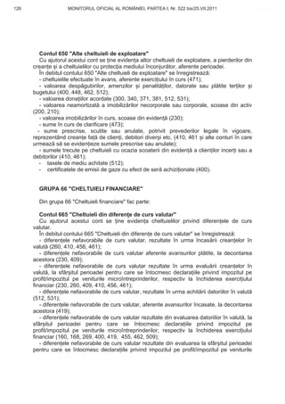 126                 MONITORUL OFICIAL AL ROMÂNIEI, PARTEA I, Nr. 522 bis/25.VII.2011              www.CodFiscal.net




         Contul 650 "Alte cheltuieli de exploatare"
         Cu ajutorul acestui cont se ine eviden a altor cheltuieli de exploatare, a pierderilor din
      crean e i a cheltuielilor cu protec ia mediului înconjur tor, aferente perioadei.
         În debitul contului 650 "Alte cheltuieli de exploatare" se înregistreaz :
         - cheltuielile efectuate în avans, aferente exerci iului în curs (471);
         - valoarea desp gubirilor, amenzilor i penalit ilor, datorate sau pl tite ter ilor i
      bugetului (400, 448, 462, 512);
         - valoarea dona iilor acordate (300, 340, 371, 381, 512, 531);
         - valoarea neamortizat a imobiliz rilor necorporale sau corporale, scoase din activ
      (200, 210);
         - valoarea imobiliz rilor în curs, scoase din eviden (230);
         - sume în curs de clarificare (473);
        - sume prescrise, scutite sau anulate, potrivit prevederilor legale în vigoare,
      reprezentând crean e fa de clien i, debitori diver i etc. (410, 461 i alte conturi în care
      urmeaz s se eviden ieze sumele prescrise sau anulate);
         - sumele trecute pe cheltuieli cu ocazia scoaterii din eviden a clien ilor incer i sau a
      debitorilor (410, 461);
         - taxele de mediu achitate (512);
         - certificatele de emisii de gaze cu efect de ser achizi ionate (400).


        GRUPA 66 "CHELTUIELI FINANCIARE"

        Din grupa 66 "Cheltuieli financiare" fac parte:

         Contul 665 "Cheltuieli din diferen e de curs valutar"
         Cu ajutorul acestui cont se ine eviden a cheltuielilor privind diferen ele de curs
      valutar.
         În debitul contului 665 "Cheltuieli din diferen e de curs valutar" se înregistreaz :
         - diferen ele nefavorabile de curs valutar, rezultate în urma încas rii crean elor în
      valut (260, 410, 456, 461);
         - diferen ele nefavorabile de curs valutar aferente avansurilor pl tite, la decontarea
      acestora (230, 409);
         - diferen ele nefavorabile de curs valutar rezultate în urma evalu rii crean elor în
      valut , la sfâr itul perioadei pentru care se întocmesc declara iile privind impozitul pe
      profit/impozitul pe veniturile microîntreprinderilor, respectiv la închiderea exerci iului
      financiar (230, 260, 409, 410, 456, 461);
         - diferen ele nefavorabile de curs valutar, rezultate în urma achit rii datoriilor în valut
      (512, 531);
         - diferen ele nefavorabile de curs valutar, aferente avansurilor încasate, la decontarea
      acestora (419);
         - diferen ele nefavorabile de curs valutar rezultate din evaluarea datoriilor în valut , la
      sfâr itul perioadei pentru care se întocmesc declara iile privind impozitul pe
      profit/impozitul pe veniturile microîntreprinderilor, respectiv la închiderea exerci iului
      financiar (160, 168, 269, 400, 419, 455, 462, 509);
         - diferen ele nefavorabile de curs valutar rezultate din evaluarea la sfâr itul perioadei
      pentru care se întocmesc declara iile privind impozitul pe profit/impozitul pe veniturile


                                                                                                123
 
