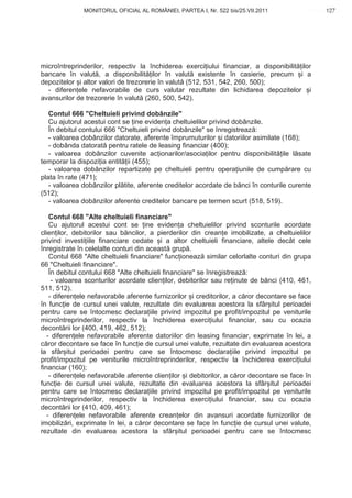 MONITORUL OFICIAL AL ROMÂNIEI, PARTEA I, Nr. 522 bis/25.VII.2011                     127
                                                                                            www.CodFiscal.net




microîntreprinderilor, respectiv la închiderea exerci iului financiar, a disponibilit ilor
bancare în valut , a disponibilit ilor în valut existente în casierie, precum i a
depozitelor i altor valori de trezorerie în valut (512, 531, 542, 260, 500);
  - diferen ele nefavorabile de curs valutar rezultate din lichidarea depozitelor i
avansurilor de trezorerie în valut (260, 500, 542).

   Contul 666 "Cheltuieli privind dobânzile"
   Cu ajutorul acestui cont se ine eviden a cheltuielilor privind dobânzile.
   În debitul contului 666 "Cheltuieli privind dobânzile" se înregistreaz :
   - valoarea dobânzilor datorate, aferente împrumuturilor i datoriilor asimilate (168);
   - dobânda datorat pentru ratele de leasing financiar (400);
   - valoarea dobânzilor cuvenite ac ionarilor/asocia ilor pentru disponibilit ile l sate
temporar la dispozi ia entit ii (455);
   - valoarea dobânzilor repartizate pe cheltuieli pentru opera iunile de cump rare cu
plata în rate (471);
   - valoarea dobânzilor pl tite, aferente creditelor acordate de b nci în conturile curente
(512);
   - valoarea dobânzilor aferente creditelor bancare pe termen scurt (518, 519).

    Contul 668 "Alte cheltuieli financiare"
    Cu ajutorul acestui cont se ine eviden a cheltuielilor privind sconturile acordate
clien ilor, debitorilor sau b ncilor, a pierderilor din crean e imobilizate, a cheltuielilor
privind investi iile financiare cedate i a altor cheltuieli financiare, altele decât cele
înregistrate în celelalte conturi din aceast grup .
    Contul 668 "Alte cheltuieli financiare" func ioneaz similar celorlalte conturi din grupa
66 "Cheltuieli financiare".
    În debitul contului 668 "Alte cheltuieli financiare" se înregistreaz :
     - valoarea sconturilor acordate clien ilor, debitorilor sau re inute de b nci (410, 461,
511, 512).
    - diferen ele nefavorabile aferente furnizorilor i creditorilor, a c ror decontare se face
în func ie de cursul unei valute, rezultate din evaluarea acestora la sfâr itul perioadei
pentru care se întocmesc declara iile privind impozitul pe profit/impozitul pe veniturile
microîntreprinderilor, respectiv la închiderea exerci iului financiar, sau cu ocazia
decont rii lor (400, 419, 462, 512);
   - diferen ele nefavorabile aferente datoriilor din leasing financiar, exprimate în lei, a
c ror decontare se face în func ie de cursul unei valute, rezultate din evaluarea acestora
la sfâr itul perioadei pentru care se întocmesc declara iile privind impozitul pe
profit/impozitul pe veniturile microîntreprinderilor, respectiv la închiderea exerci iului
financiar (160);
    - diferen ele nefavorabile aferente clien ilor i debitorilor, a c ror decontare se face în
func ie de cursul unei valute, rezultate din evaluarea acestora la sfâr itul perioadei
pentru care se întocmesc declara iile privind impozitul pe profit/impozitul pe veniturile
microîntreprinderilor, respectiv la închiderea exerci iului financiar, sau cu ocazia
decont rii lor (410, 409, 461);
   - diferen ele nefavorabile aferente crean elor din avansuri acordate furnizorilor de
imobiliz ri, exprimate în lei, a c ror decontare se face în func ie de cursul unei valute,
rezultate din evaluarea acestora la sfâr itul perioadei pentru care se întocmesc


                                                                                          124
 