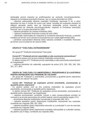 128                 MONITORUL OFICIAL AL ROMÂNIEI, PARTEA I, Nr. 522 bis/25.VII.2011             www.CodFiscal.net




      declara iile privind impozitul pe profit/impozitul pe veniturile microîntreprinderilor,
      respectiv la închiderea exerci iului financiar, sau cu ocazia decont rii lor (230);
         - diferen e nefavorabile aferente crean elor imobilizate, exprimate în lei, a c ror
      decontare se face în func ie de cursul unei valute, rezultate din evaluarea acestora la
      sfâr itul perioadei pentru care se întocmesc declara iile privind impozitul pe
      profit/impozitul pe veniturile microîntreprinderilor, respectiv la închiderea exerci iului
      financiar, sau cu ocazia decont rii lor (260);
         - valoarea pierderilor din crean e imobilizate (260);
         - valoarea imobiliz rilor financiare scoase din activ (260);
         - diferen ele nefavorabile din evaluarea la încheierea exerci iului financiar, a valorilor
      mobiliare pe termen scurt admise la tranzac ionare pe o pia reglementat (500);
         - pierderea reprezentând diferen a dintre valoarea contabil a investi iilor financiare
      pe termen scurt i pre ul lor de cesiune (500).


        GRUPA 67 "CHELTUIELI EXTRAORDINARE"

        Din grupa 67 "Cheltuieli extraordinare" face parte:

        Contul 671 "Cheltuieli privind calamit ile i alte evenimente extraordinare"
        Cu ajutorul acestui cont se ine eviden a cheltuielilor extraordinare.
        În debitul contului 671 "Cheltuieli privind calamit ile i alte evenimente extraordinare"
      se înregistreaz :
        - valoarea pierderilor din calamit i, exproprieri de active (210, 230, 300, 340, 350,
      361, 371, 381).


        GRUPA 68 "CHELTUIELI CU AMORTIZ RILE, PROVIZIOANELE I AJUST RILE
      PENTRU DEPRECIERE SAU PIERDERE DE VALOARE"
        Din grupa 68 "Cheltuieli cu amortiz rile, provizioanele i ajust rile pentru depreciere
      sau pierdere de valoare" fac parte:

         Contul 681 "Cheltuieli de exploatare privind amortiz rile, provizioanele i
      ajust rile pentru depreciere"
         Cu ajutorul acestui cont se ine eviden a cheltuielilor de exploatare privind
      amortiz rile, provizioanele i ajust rile pentru depreciere.
         În debitul contului 681 "Cheltuieli de exploatare privind amortiz rile, provizioanele i
      ajust rile pentru depreciere" se înregistreaz :
         - valoarea provizioanelor constituite, inclusiv a celor corespunz toare primelor ce
      urmeaz a se acorda personalului din profitul realizat, potrivit prevederilor legale (151);
         - amortizarea aferent imobiliz rilor necorporale i corporale (280, 281);
         - valoarea ajust rilor pentru deprecierea imobiliz rilor necorporale sau corporale,
      constituite sau majorate (290, 291, 293);
         - valoarea ajust rilor pentru deprecierea stocurilor i a produc iei în curs de execu ie,
      constituite sau majorate (390);
         - valoarea ajust rilor pentru deprecierea crean elor neîncasabile i a clien ilor dubio i,
      r u platnici sau în litigiu, constituite sau majorate (490).


                                                                                               125
 