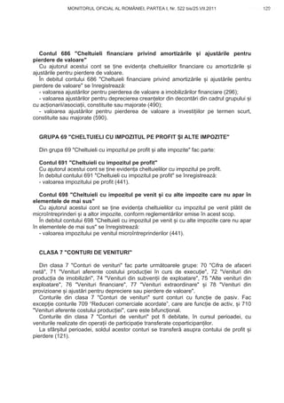 MONITORUL OFICIAL AL ROMÂNIEI, PARTEA I, Nr. 522 bis/25.VII.2011                   129
                                                                                          www.CodFiscal.net




   Contul 686 "Cheltuieli financiare privind amortiz rile i ajust rile pentru
pierdere de valoare"
   Cu ajutorul acestui cont se ine eviden a cheltuielilor financiare cu amortiz rile i
ajust rile pentru pierdere de valoare.
   În debitul contului 686 "Cheltuieli financiare privind amortiz rile i ajust rile pentru
pierdere de valoare" se înregistreaz :
   - valoarea ajust rilor pentru pierderea de valoare a imobiliz rilor financiare (296);
   - valoarea ajust rilor pentru deprecierea crean elor din decont ri din cadrul grupului i
cu ac ionarii/asocia ii, constituite sau majorate (490);
   - valoarea ajust rilor pentru pierderea de valoare a investi iilor pe termen scurt,
constituite sau majorate (590).


  GRUPA 69 "CHELTUIELI CU IMPOZITUL PE PROFIT I ALTE IMPOZITE"

  Din grupa 69 "Cheltuieli cu impozitul pe profit i alte impozite" fac parte:

  Contul 691 "Cheltuieli cu impozitul pe profit"
  Cu ajutorul acestui cont se ine eviden a cheltuielilor cu impozitul pe profit.
  În debitul contului 691 "Cheltuieli cu impozitul pe profit" se înregistreaz :
  - valoarea impozitului pe profit (441).

   Contul 698 "Cheltuieli cu impozitul pe venit i cu alte impozite care nu apar în
elementele de mai sus"
   Cu ajutorul acestui cont se ine eviden a cheltuielilor cu impozitul pe venit pl tit de
microîntreprinderi i a altor impozite, conform reglement rilor emise în acest scop.
   În debitul contului 698 "Cheltuieli cu impozitul pe venit i cu alte impozite care nu apar
în elementele de mai sus" se înregistreaz :
   - valoarea impozitului pe venitul microîntreprinderilor (441).


  CLASA 7 "CONTURI DE VENITURI"

   Din clasa 7 "Conturi de venituri" fac parte urm toarele grupe: 70 "Cifra de afaceri
net ", 71 "Venituri aferente costului produc iei în curs de execu ie", 72 "Venituri din
produc ia de imobiliz ri", 74 "Venituri din subven ii de exploatare", 75 "Alte venituri din
exploatare", 76 "Venituri financiare", 77 "Venituri extraordinare" i 78 "Venituri din
provizioane i ajust ri pentru depreciere sau pierdere de valoare".
   Conturile din clasa 7 "Conturi de venituri" sunt conturi cu func ie de pasiv. Fac
excep ie conturile 709 “Reduceri comerciale acordate”, care are func ie de activ, i 710
"Venituri aferente costului produc iei", care este bifunc ional.
   Conturile din clasa 7 "Conturi de venituri" pot fi debitate, în cursul perioadei, cu
veniturile realizate din opera ii de participa ie transferate coparticipan ilor.
   La sfâr itul perioadei, soldul acestor conturi se transfer asupra contului de profit i
pierdere (121).




                                                                                        126
 