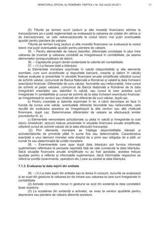 MONITORUL OFICIAL AL ROMÂNIEI, PARTEA I, Nr. 522 bis/25.VII.2011                       13
                                                                                             www.CodFiscal.net




        (5) Titlurile pe termen scurt (ac iuni i alte investi ii financiare) admise la
tranzac ionare pe o pia reglementat se evalueaz la valoarea de cota ie din ultima zi
de tranzac ionare, iar cele netranzac ionate la costul istoric mai pu in eventualele
ajust ri pentru pierdere de valoare.
        Titlurile pe termen lung (ac iuni i alte investi ii financiare) se evalueaz la costul
istoric mai pu in eventualele ajust ri pentru pierdere de valoare.
        35. – Pentru elementele de natura datoriilor, diferen ele constatate în plus între
valoarea de inventar i valoarea contabil se înregistreaz în contabilitate, pe seama
elementelor corespunz toare de datorii.
        36. – Capitalurile proprii r mân eviden iate la valorile din contabilitate.
        37. – (1) La fiecare dat a bilan ului:
        a) Elementele monetare exprimate în valut (disponibilit i i alte elemente
asimilate, cum sunt acreditivele i depozitele bancare, crean e i datorii în valut )
trebuie evaluate i prezentate în situa iile financiare anuale simplificate utilizând cursul
de schimb valutar, comunicat de Banca Na ional a României i valabil la data încheierii
exerci iului financiar. Diferen ele de curs valutar, favorabile sau nefavorabile, între cursul
de schimb al pie ei valutare, comunicat de Banca Na ional a României de la data
înregistr rii crean elor sau datoriilor în valut , sau cursul la care acestea sunt
înregistrate în contabilitate i cursul de schimb de la data încheierii exerci iului financiar,
se înregistreaz la venituri sau cheltuieli din diferen e de curs valutar, dup caz.
        b) Pentru crean ele i datoriile exprimate în lei, a c ror decontare se face în
func ie de cursul unei valute, eventualele diferen e favorabile sau nefavorabile, care
rezult din evaluarea acestora se înregistreaz la alte venituri sau alte cheltuieli
financiare, dup caz. Determinarea diferen elor de valoare se efectueaz similar
prevederilor lit. a).
        c) Elementele nemonetare achizi ionate cu plata în valut i înregistrate la cost
istoric (imobiliz ri, stocuri) trebuie prezentate în situa iile financiare anuale simplificate,
utilizând cursul de schimb valutar de la data efectu rii tranzac iei.
         (2) Prin elemente monetare se în elege disponibilit ile b ne ti                      i
activele/datoriile de primit/de pl tit în sume fixe sau determinabile. Caracteristica
esen ial a unui element monetar este dreptul de a primi sau obliga ia de a pl ti un
num r fix sau determinabil de unit i monetare.
        38. – Evenimentele care apar dup data bilan ului pot furniza informa ii
suplimentare referitoare la perioada raportat fa de cele cunoscute la data bilan ului.
Dac situa iile financiare anuale simplificate nu au fost aprobate, acestea trebuie
ajustate pentru a reflecta i informa iile suplimentare, dac informa iile respective se
refer la condi ii (evenimente, opera iuni etc.) care au existat la data bilan ului.

7.1.3. Evaluarea la data ie irii din entitate

        39. – (1) La data ie irii din entitate sau la darea în consum, bunurile se evalueaz
  i se scad din gestiune la valoarea lor de intrare sau valoarea la care sunt înregistrate în
contabilitate.
        (2) Activele constatate minus în gestiune se scot din eviden la data constat rii
lipsei acestora.
        (3) La scoaterea din eviden a activelor, se reiau la venituri ajust rile pentru
depreciere sau pierdere de valoare aferente acestora.


                                                                                            10
 