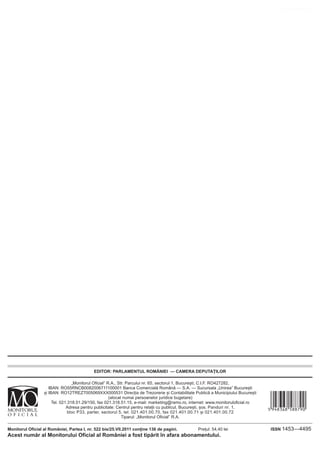 www.CodFiscal.net




                                            EDITOR: PARLAMENTUL ROMÂNIEI — CAMERA DEPUTAȚILOR

                                  „Monitorul Oficial” R.A., Str. Parcului nr. 65, sectorul 1, București; C.I.F. RO427282,
                     IBAN: RO55RNCB0082006711100001 Banca Comercială Română — S.A. — Sucursala „Unirea” București



                                                                                                                                 &JUYDGY|588790]
                  și IBAN: RO12TREZ7005069XXX000531 Direcția de Trezorerie și Contabilitate Publică a Municipiului București
                                                       (alocat numai persoanelor juridice bugetare)
                       Tel. 021.318.51.29/150, fax 021.318.51.15, e-mail: marketing@ramo.ro, internet: www.monitoruloficial.ro
                               Adresa pentru publicitate: Centrul pentru relații cu publicul, București, șos. Panduri nr. 1,
                                bloc P33, parter, sectorul 5, tel. 021.401.00.70, fax 021.401.00.71 și 021.401.00.72
                                                              Tiparul: „Monitorul Oficial” R.A.

Monitorul Oficial al României, Partea I, nr. 522 bis/25.VII.2011 conține 136 de pagini.         Prețul: 54,40 lei                ISSN 1453—4495
Acest număr al Monitorului Oficial al României a fost tipărit în afara abonamentului.
 