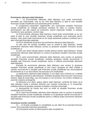14                 MONITORUL OFICIAL AL ROMÂNIEI, PARTEA I, Nr. 522 bis/25.VII.2011              www.CodFiscal.net




     Evenimente ulterioare datei bilan ului
              40. – (1) Evenimentele ulterioare datei bilan ului sunt acele evenimente,
     favorabile sau nefavorabile, care au loc între data bilan ului i data la care situa iile
     financiare anuale simplificate sunt autorizate pentru emitere.
              În accep iunea prezentelor reglement ri, prin autorizarea situa iilor financiare
     anuale simplificate se în elege aprobarea acestora de c tre un consiliu director,
     administratori sau alte organe de conducere, potrivit organiz rii entit ii, în vederea
     înaint rii lor spre aprobare, conform legii.
              (2) Evenimentele ulterioare datei bilan ului includ toate evenimentele ce au loc
     pân la data la care situa iile financiare anuale simplificate sunt autorizate pentru
     emitere, chiar dac acele evenimente au loc dup declararea public a profitului sau a
     altor informa ii financiare selectate.
              (3) Pot fi identificate dou tipuri de evenimente ulterioare datei bilan ului:
              a) cele care fac dovada condi iilor care au existat la data bilan ului. Aceste
     evenimente ulterioare datei bilan ului conduc la ajustarea situa iilor financiare anuale
     simplificate; i
              b) cele care ofer indica ii despre condi ii ap rute ulterior datei bilan ului. Aceste
     evenimente ulterioare datei bilan ului nu conduc la ajustarea situa iilor financiare anuale
     simplificate.
              (4) În cazul evenimentelor ulterioare datei bilan ului care conduc la ajustarea
     situa iilor financiare anuale simplificate, entitatea ajusteaz valorile recunoscute în
     situa iile sale financiare anuale simplificate, pentru a reflecta evenimentele ulterioare
     datei bilan ului.
              Exemple de evenimente ulterioare datei bilan ului care conduc la ajustarea
     situa iilor financiare anuale simplificate i care impun ajustarea de c tre entitate a
     valorilor recunoscute în situa iile sale financiare anuale simplificate sau recunoa terea
     de elemente ce nu au fost anterior recunoscute sunt urm toarele:
              a) solu ionarea ulterioar datei bilan ului a unui litigiu care confirm c o entitate
     are o obliga ie prezent la data bilan ului. Entitatea ajusteaz orice provizion recunoscut
     anterior, legat de acest litigiu, sau recunoa te un nou provizion. Ca urmare, entitatea nu
     prezint o datorie contingent ;
              b) falimentul unui client, ap rut ulterior datei bilan ului, confirm de obicei c la
     data bilan ului exista o pierdere aferent unei crean e comerciale i, în consecin ,
     entitatea trebuie s ajusteze valoarea contabil a crean ei comerciale;
              c) descoperirea de fraude sau erori ce arat c situa iile financiare anuale
     simplificate sunt incorecte.
              (5) În cazul evenimentelor ulterioare datei bilan ului care nu conduc la ajustarea
     situa iilor financiare anuale simplificate, entitatea nu î i ajusteaz valorile recunoscute în
     situa iile sale financiare anuale simplificate pentru a reflecta acele evenimente ulterioare
     datei bilan ului.

     Corectarea erorilor contabile
            41. – (1) Erorile constatate în contabilitate se pot referi fie la exerci iul financiar
     curent, fie la exerci iile financiare precedente.
            (2) Corectarea erorilor se efectueaz la data constat rii lor.




                                                                                                11
 