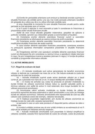 MONITORUL OFICIAL AL ROMÂNIEI, PARTEA I, Nr. 522 bis/25.VII.2011                       15
                                                                                            www.CodFiscal.net




         (3) Erorile din perioadele anterioare sunt omisiuni i declara ii eronate cuprinse în
situa iile financiare ale entit ii pentru una sau mai multe perioade anterioare rezultând
din gre eala de a utiliza sau de a nu utiliza informa ii credibile care:
         a) erau disponibile la momentul la care situa iile financiare anuale pentru acele
perioade au fost aprobate spre a fi emise;
         b) ar fi putut fi ob inute în mod rezonabil i luate în considerare la întocmirea i
prezentarea acelor situa ii financiare anuale.
         Astfel de erori includ efectele gre elilor matematice, gre elilor de aplicare a
politicilor contabile, ignor rii sau interpret rii gre ite a evenimentelor i fraudelor.
         (4) Corectarea erorilor aferente exerci iului financiar curent i exerci iilor
financiare precedente se efectueaz pe seama contului de profit i pierdere.
         (5) Corectarea erorilor aferente exerci iilor financiare precedente nu determin
modificarea situa iilor financiare ale acelor exerci ii.
         În cazul erorilor aferente exerci iilor financiare precedente, corectarea acestora
nu presupune ajustarea informa iilor comparative prezentate în situa iile financiare
anuale.
         (6) Înregistrarea storn rii unei opera iuni contabile aferente exerci iului financiar
curent se efectueaz fie prin corectarea cu semnul minus a opera iunii ini iale (stornare
în ro u), fie prin înregistrarea invers a acesteia (stornare în negru), în func ie de politica
contabil i programele informatice utilizate.

7.2. ACTIVE IMOBILIZATE

7.2.1. Reguli de evaluare de baz

        42. – (1) Activele imobilizate sunt active generatoare de beneficii economice
viitoare i de inute pe o perioad mai mare de un an. Ele trebuie evaluate la costul de
achizi ie sau la costul de produc ie.
        43. – Activele imobilizate cuprind acele active destinate utiliz rii pe o baz
continu , pe o perioad mai mare de un an, în scopul desf ur rii activit ilor entit ii.
        44. – (1) Costul de achizi ie sau costul de produc ie al activelor imobilizate cu
durate limitate de utilizare economic trebuie redus cu ajust ri calculate pentru a
diminua valoarea unor astfel de active în mod sistematic de-a lungul duratelor lor de
utilizare economic (amortizare).
        (2) Amortizarea valorii activelor imobilizate cu durate limitate de utilizare
economic reprezint alocarea sistematic a valorii amortizabile a unui activ pe întreaga
durat de utilizare economic . Valoarea amortizabil este reprezentat de cost sau alt
valoare care substituie costul (de exemplu, valoarea reevaluat ).
        (3) În în elesul prezentelor reglement ri, prin durata de utilizare economic se
în elege durata de via util , aceasta reprezentând:
        a) perioada în care un activ este prev zut a fi disponibil pentru utilizare de c tre o
entitate; sau
        b) num rul unit ilor produse sau al unor unit i similare ce se estimeaz c vor fi
ob inute de entitate prin folosirea activului respectiv.
        45. – Activele imobilizate amortizabile sunt prezentate în bilan ul simplificat la
valoarea contabil , aceasta fiind reprezentat de costul de achizi ie, costul de produc ie



                                                                                           12
 