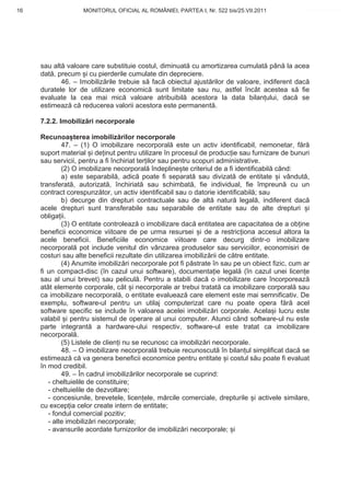 16                 MONITORUL OFICIAL AL ROMÂNIEI, PARTEA I, Nr. 522 bis/25.VII.2011             www.CodFiscal.net




     sau alt valoare care substituie costul, diminuat cu amortizarea cumulat pân la acea
     dat , precum i cu pierderile cumulate din depreciere.
            46. – Imobiliz rile trebuie s fac obiectul ajust rilor de valoare, indiferent dac
     duratele lor de utilizare economic sunt limitate sau nu, astfel încât acestea s fie
     evaluate la cea mai mic valoare atribuibil acestora la data bilan ului, dac se
     estimeaz c reducerea valorii acestora este permanent .

     7.2.2. Imobiliz ri necorporale

     Recunoa terea imobiliz rilor necorporale
             47. – (1) O imobilizare necorporal este un activ identificabil, nemonetar, f r
     suport material i de inut pentru utilizare în procesul de produc ie sau furnizare de bunuri
     sau servicii, pentru a fi închiriat ter ilor sau pentru scopuri administrative.
             (2) O imobilizare necorporal îndepline te criteriul de a fi identificabil când:
             a) este separabil , adic poate fi separat sau divizat de entitate i vândut ,
     transferat , autorizat , închiriat sau schimbat , fie individual, fie împreun cu un
     contract corespunz tor, un activ identificabil sau o datorie identificabil ; sau
             b) decurge din drepturi contractuale sau de alt natur legal , indiferent dac
     acele drepturi sunt transferabile sau separabile de entitate sau de alte drepturi i
     obliga ii.
             (3) O entitate controleaz o imobilizare dac entitatea are capacitatea de a ob ine
     beneficii economice viitoare de pe urma resursei i de a restric iona accesul altora la
     acele beneficii. Beneficiile economice viitoare care decurg dintr-o imobilizare
     necorporal pot include venitul din vânzarea produselor sau serviciilor, economisiri de
     costuri sau alte beneficii rezultate din utilizarea imobiliz rii de c tre entitate.
             (4) Anumite imobiliz ri necorporale pot fi p strate în sau pe un obiect fizic, cum ar
     fi un compact-disc (în cazul unui software), documenta ie legal (în cazul unei licen e
     sau al unui brevet) sau pelicul . Pentru a stabili dac o imobilizare care încorporeaz
     atât elemente corporale, cât i necorporale ar trebui tratat ca imobilizare corporal sau
     ca imobilizare necorporal , o entitate evalueaz care element este mai semnificativ. De
     exemplu, software-ul pentru un utilaj computerizat care nu poate opera f r acel
     software specific se include în valoarea acelei imobiliz ri corporale. Acela i lucru este
     valabil i pentru sistemul de operare al unui computer. Atunci când software-ul nu este
     parte integrant a hardware-ului respectiv, software-ul este tratat ca imobilizare
     necorporal .
             (5) Listele de clien i nu se recunosc ca imobiliz ri necorporale.
             48. – O imobilizare necorporal trebuie recunoscut în bilan ul simplificat dac se
     estimeaz c va genera beneficii economice pentru entitate i costul s u poate fi evaluat
     în mod credibil.
             49. – În cadrul imobiliz rilor necorporale se cuprind:
        - cheltuielile de constituire;
        - cheltuielile de dezvoltare;
        - concesiunile, brevetele, licen ele, m rcile comerciale, drepturile i activele similare,
     cu excep ia celor create intern de entitate;
        - fondul comercial pozitiv;
        - alte imobiliz ri necorporale;
        - avansurile acordate furnizorilor de imobiliz ri necorporale; i


                                                                                               13
 