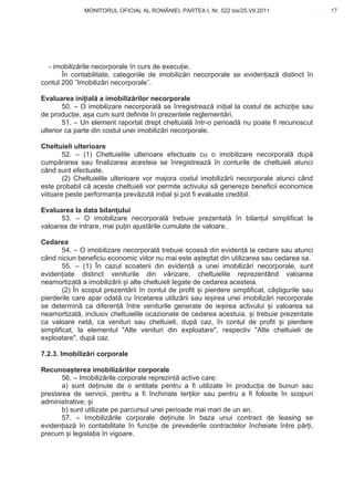 MONITORUL OFICIAL AL ROMÂNIEI, PARTEA I, Nr. 522 bis/25.VII.2011                      17
                                                                                           www.CodFiscal.net




  - imobiliz rile necorporale în curs de execu ie.
       În contabilitate, categoriile de imobiliz ri necorporale se eviden iaz     distinct în
contul 200 Imobiliz ri necorporale .

Evaluarea ini ial a imobiliz rilor necorporale
        50. – O imobilizare necorporal se înregistreaz ini ial la costul de achizi ie sau
de produc ie, a a cum sunt definite în prezentele reglement ri.
        51. – Un element raportat drept cheltuial într-o perioad nu poate fi recunoscut
ulterior ca parte din costul unei imobiliz ri necorporale.

Cheltuieli ulterioare
        52. – (1) Cheltuielile ulterioare efectuate cu o imobilizare necorporal dup
cump rarea sau finalizarea acesteia se înregistreaz în conturile de cheltuieli atunci
când sunt efectuate.
        (2) Cheltuielile ulterioare vor majora costul imobiliz rii necorporale atunci când
este probabil c aceste cheltuieli vor permite activului s genereze beneficii economice
viitoare peste performan a prev zut ini ial i pot fi evaluate credibil.

Evaluarea la data bilan ului
      53. – O imobilizare necorporal trebuie prezentat            în bilan ul simplificat la
valoarea de intrare, mai pu in ajust rile cumulate de valoare.

Cedarea
        54. – O imobilizare necorporal trebuie scoas din eviden la cedare sau atunci
când niciun beneficiu economic viitor nu mai este a teptat din utilizarea sau cedarea sa.
        55. – (1) În cazul scoaterii din eviden a unei imobiliz ri necorporale, sunt
eviden iate distinct veniturile din vânzare, cheltuielile reprezentând valoarea
neamortizat a imobiliz rii i alte cheltuieli legate de cedarea acesteia.
        (2) În scopul prezent rii în contul de profit i pierdere simplificat, câ tigurile sau
pierderile care apar odat cu încetarea utiliz rii sau ie irea unei imobiliz ri necorporale
se determin ca diferen între veniturile generate de ie irea activului i valoarea sa
neamortizat , inclusiv cheltuielile ocazionate de cedarea acestuia, i trebuie prezentate
ca valoare net , ca venituri sau cheltuieli, dup caz, în contul de profit i pierdere
simplificat, la elementul "Alte venituri din exploatare", respectiv "Alte cheltuieli de
exploatare", dup caz.

7.2.3. Imobiliz ri corporale

Recunoa terea imobiliz rilor corporale
       56. – Imobiliz rile corporale reprezint active care:
       a) sunt de inute de o entitate pentru a fi utilizate în produc ia de bunuri sau
prestarea de servicii, pentru a fi închiriate ter ilor sau pentru a fi folosite în scopuri
administrative; i
       b) sunt utilizate pe parcursul unei perioade mai mari de un an.
       57. – Imobiliz rile corporale de inute în baza unui contract de leasing se
eviden iaz în contabilitate în func ie de prevederile contractelor încheiate între p r i,
precum i legisla ia în vigoare.


                                                                                          14
 