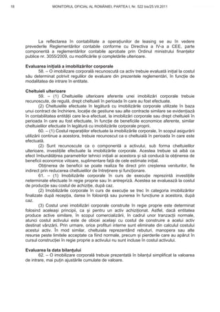 18                  MONITORUL OFICIAL AL ROMÂNIEI, PARTEA I, Nr. 522 bis/25.VII.2011                www.CodFiscal.net




            La reflectarea în contabilitate a opera iunilor de leasing se au în vedere
     prevederile Reglement rilor contabile conforme cu Directiva a IV-a a CEE, parte
     component a reglement rilor contabile aprobate prin Ordinul ministrului finan elor
     publice nr. 3055/2009, cu modific rile i complet rile ulterioare.

     Evaluarea ini ial a imobiliz rilor corporale
           58. – O imobilizare corporal recunoscut ca activ trebuie evaluat ini ial la costul
     s u determinat potrivit regulilor de evaluare din prezentele reglement ri, în func ie de
     modalitatea de intrare în entitate.

     Cheltuieli ulterioare
              59. – (1) Cheltuielile ulterioare aferente unei imobiliz ri corporale trebuie
     recunoscute, de regul , drept cheltuieli în perioada în care au fost efectuate.
              (2) Cheltuielile efectuate în leg tur cu imobiliz rile corporale utilizate în baza
     unui contract de închiriere, loca ie de gestiune sau alte contracte similare se eviden iaz
     în contabilitatea entit ii care le-a efectuat, la imobiliz ri corporale sau drept cheltuieli în
     perioada în care au fost efectuate, în func ie de beneficiile economice aferente, similar
     cheltuielilor efectuate în leg tur cu imobiliz rile corporale proprii.
              60. – (1) Costul repara iilor efectuate la imobiliz rile corporale, în scopul asigur rii
     utiliz rii continue a acestora, trebuie recunoscut ca o cheltuial în perioada în care este
     efectuat .
              (2) Sunt recunoscute ca o component a activului, sub forma cheltuielilor
     ulterioare, investi iile efectuate la imobiliz rile corporale. Acestea trebuie s aib ca
     efect îmbun t irea parametrilor tehnici ini iali ai acestora i s conduc la ob inerea de
     beneficii economice viitoare, suplimentare fa de cele estimate ini ial.
              Ob inerea de beneficii se poate realiza fie direct prin cre terea veniturilor, fie
     indirect prin reducerea cheltuielilor de între inere i func ionare.
              61. – (1) Imobiliz rile corporale în curs de execu ie reprezint investi iile
     neterminate efectuate în regie proprie sau în antrepriz . Acestea se evalueaz la costul
     de produc ie sau costul de achizi ie, dup caz.
              (2) Imobiliz rile corporale în curs de execu ie se trec în categoria imobiliz rilor
     finalizate dup recep ia, darea în folosin sau punerea în func iune a acestora, dup
     caz.
              (3) Costul unei imobiliz ri corporale construite în regie proprie este determinat
     folosind acelea i principii, ca i pentru un activ achizi ionat. Astfel, dac entitatea
     produce active similare, în scopul comercializ rii, în cadrul unor tranzac ii normale,
     atunci costul activului este de obicei acela i cu costul de construire a acelui activ
     destinat vânz rii. Prin urmare, orice profituri interne sunt eliminate din calculul costului
     acestui activ. În mod similar, cheltuiala reprezentând rebuturi, manopera sau alte
     resurse peste limitele acceptate ca fiind normale, precum i pierderile care au ap rut în
     cursul construc iei în regie proprie a activului nu sunt incluse în costul activului.

     Evaluarea la data bilan ului
            62. – O imobilizare corporal trebuie prezentat în bilan ul simplificat la valoarea
     de intrare, mai pu in ajust rile cumulate de valoare.




                                                                                                   15
 