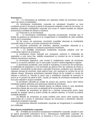 MONITORUL OFICIAL AL ROMÂNIEI, PARTEA I, Nr. 522 bis/25.VII.2011                    19
                                                                                         www.CodFiscal.net




Amortizarea
        63. – (1) Amortizarea se stabile te prin aplicarea cotelor de amortizare asupra
valorii de intrare a imobiliz rilor.
        (2) Amortizarea imobiliz rilor corporale se calculeaz începând cu luna
urm toare punerii în func iune i pân la recuperarea integral a valorii lor de intrare. La
stabilirea amortiz rii imobiliz rilor corporale sunt avute în vedere duratele de utilizare
economic i condi iile de utilizare a acestora.
        (3) Terenurile nu se amortizeaz .
        64. – (1) Amortizarea imobiliz rilor corporale concesionate, închiriate sau în
loca ie de gestiune se calculeaz i se înregistreaz în contabilitate de c tre entitatea
care le are în proprietate.
        (2) Se supun, de asemenea, amortiz rii investi iile efectuate la imobiliz rile
corporale luate cu chirie, pe durata contractului de închiriere.
        La expirarea contractului de închiriere, valoarea investi iilor efectuate i a
amortiz rii corespunz toare se cedeaz proprietarului imobiliz rii.
        65. – (1) Entit ile amortizeaz imobiliz rile corporale utilizând unul din
urm toarele regimuri de amortizare:
        a) amortizarea liniar realizat prin includerea uniform în cheltuielile de
exploatare a unor sume fixe, stabilite propor ional cu num rul de ani ai duratei de
utilizare economic a acestora;
        b) amortizarea degresiv , care const în multiplicarea cotelor de amortizare
liniar cu un anumit coeficient, caz în care poate fi avut în vedere legisla ia în vigoare;
        c) amortizarea accelerat , care const în includerea, în primul an de func ionare,
în cheltuielile de exploatare a unei amortiz ri de pân la 50% din valoarea de intrare a
imobiliz rii. Amortiz rile anuale pentru exerci iile financiare urm toare sunt calculate la
valoarea r mas de amortizat, dup regimul liniar, prin raportare la num rul de ani de
utilizare r ma i. Deoarece amortizarea calculat trebuie s fie corelat cu modul de
utilizare a activului i, întrucât în cazuri rare o imobilizare corporal se consum în
primul an în procent de pân la 50%, rezult c metoda de amortizare accelerat este
mai pu in utilizat în scopuri contabile;
        d) amortizare calculat pe unitate de produs sau serviciu, atunci când natura
imobiliz rii justific utilizarea unei asemenea metode de amortizare.
        (2) Metoda de amortizare folosit trebuie s reflecte modul în care beneficiile
economice viitoare ale unui activ se a teapt s fie consumate de entitate.
        (3) Metoda de amortizare se aplic de o manier consecvent pentru toate
activele de aceea i natur i având condi ii de utilizare identice, în func ie de politica
contabil adoptat .
        (4) Metoda de amortizare se poate modifica doar atunci când aceasta este
determinat de o eroare în estimarea modului de consumare a beneficiilor aferente
respectivei imobiliz ri corporale.
        (5) Amortizarea aferent imobiliz rilor corporale se înregistreaz în contabilitate
ca o cheltuial .

Reevaluarea imobiliz rilor corporale
      66. – Entit ile pot proceda la reevaluarea imobiliz rilor corporale, situa ie în care
se aplic prevederile subsec iunii 8.2.5.1 „Reevaluarea imobiliz rilor corporale” din
Reglement rile contabile conforme cu Directiva a IV-a a CEE, parte component a


                                                                                        16
 