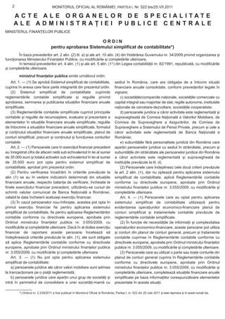 2                              MONITORUL OFICIAL AL ROMÂNIEI, PARTEA I, Nr. 522 bis/25.VII.2011                                                  www.CodFiscal.net


     ACTE ALE ORGANELOR DE SPECIALITATE
     ALE ADMINISTRAȚIEI PUBLICE CENTRALE
MINISTERUL FINANȚELOR PUBLICE

                                                         ORDIN
                                  pentru aprobarea Sistemului simplificat de contabilitate*)
        În baza prevederilor art. 2 alin. (2) lit. a) și ale art. 10 alin. (4) din Hotărârea Guvernului nr. 34/2009 privind organizarea și
funcționarea Ministerului Finanțelor Publice, cu modificările și completările ulterioare,
        în temeiul prevederilor art. 4 alin. (1) și ale art. 5 alin. (11) din Legea contabilității nr. 82/1991, republicată, cu modificările
și completările ulterioare,

         ministrul finanțelor publice emite următorul ordin:
    Art. 1. — (1) Se aprobă Sistemul simplificat de contabilitate,                   sediul în România, care are obligația de a întocmi situații
cuprins în anexa care face parte integrantă din prezentul ordin.                     financiare anuale consolidate, conform prevederilor legale în
    (2) Sistemul simplificat de contabilitate cuprinde                               vigoare;
reglementările contabile simplificate și regulile privind                                c) societățile/companiile naționale, societățile comerciale cu
aprobarea, semnarea și publicarea situațiilor financiare anuale                      capital integral sau majoritar de stat, regiile autonome, institutele
simplificate.                                                                        naționale de cercetare-dezvoltare, societățile cooperatiste;
    (3) Reglementările contabile simplificate cuprind principiile                        d) persoanele juridice a căror activitate este reglementată și
contabile și regulile de recunoaștere, evaluare și prezentare a                      supravegheată de Comisia Națională a Valorilor Mobiliare, de
elementelor în situațiile financiare anuale simplificate, regulile                   Comisia de Supraveghere a Asigurărilor, de Comisia de
de întocmire a situațiilor financiare anuale simplificate, formatul                  Supraveghere a Sistemului de Pensii Private, precum și cele a
și conținutul situațiilor financiare anuale simplificate, planul de                  căror activitate este reglementată de Banca Națională a
conturi simplificat, precum și conținutul și funcțiunea conturilor                   României;
contabile.                                                                               e) subunitățile fără personalitate juridică din România care
    Art. 2. — (1) Persoanele care în exercițiul financiar precedent                  aparțin persoanelor juridice cu sediul în străinătate, precum și
au înregistrat cifra de afaceri netă sub echivalentul în lei al sumei                subunitățile din străinătate ale persoanelor juridice din România
de 35.000 euro și totalul activelor sub echivalentul în lei al sumei                 a căror activitate este reglementată și supravegheată de
de 35.000 euro pot opta pentru sistemul simplificat de                               instituțiile prevăzute la lit. d).
contabilitate, aprobat prin prezentul ordin.                                             (2) Persoanele care îndeplinesc cele două criterii prevăzute
    (2) Pentru verificarea încadrării în criteriile prevăzute la                     la art. 2 alin. (1), dar nu optează pentru aplicarea sistemului
alin. (1) se au în vedere indicatorii determinați din situațiile                     simplificat de contabilitate, aplică Reglementările contabile
financiare anuale, respectiv balanța de verificare, încheiate la                     conforme cu directivele europene, aprobate prin Ordinul
finele exercițiului financiar precedent, utilizându-se cursul de                     ministrului finanțelor publice nr. 3.055/2009, cu modificările și
schimb valutar comunicat de Banca Națională a României,                              completările ulterioare.
valabil la data încheierii aceluiași exercițiu financiar.                                Art. 4. — (1) Persoanele care au optat pentru aplicarea
    (3) În cazul persoanelor nou-înființate, acestea pot opta în                     sistemului simplificat de contabilitate utilizează pentru
primul exercițiu financiar fie pentru aplicarea sistemului                           evidențierea operațiunilor economico-financiare planul de
simplificat de contabilitate, fie pentru aplicarea Reglementărilor                   conturi simplificat și tratamentele contabile prevăzute de
contabile conforme cu directivele europene, aprobate prin                            reglementările contabile simplificate.
Ordinul ministrului finanțelor publice nr. 3.055/2009, cu                                (2) În funcție de necesitățile de informații și complexitatea
modificările și completările ulterioare. Dacă în al doilea exercițiu                 operațiunilor economico-financiare, aceste persoane pot utiliza
financiar de raportare aceste persoane încetează să                                  și conturi din planul de conturi general, precum și tratamente
îndeplinească criteriile prevăzute la alin. (1), ele sunt obligate                   contabile cuprinse în Reglementările contabile conforme cu
să aplice Reglementările contabile conforme cu directivele                           directivele europene, aprobate prin Ordinul ministrului finanțelor
europene, aprobate prin Ordinul ministrului finanțelor publice                       publice nr. 3.055/2009, cu modificările și completările ulterioare.
nr. 3.055/2009, cu modificările și completările ulterioare.                              (3) Persoanele care au utilizat o parte sau toate conturile din
    Art. 3. — (1) Nu pot opta pentru aplicarea sistemului                            planul de conturi general cuprins în Reglementările contabile
simplificat de contabilitate:                                                        conforme cu directivele europene, aprobate prin Ordinul
    a) persoanele juridice ale căror valori mobiliare sunt admise                    ministrului finanțelor publice nr. 3.055/2009, cu modificările și
la tranzacționare pe o piață reglementată;                                           completările ulterioare, completează situațiile financiare anuale
    b) persoanele juridice care aparțin unui grup de societăți și                    simplificate pe baza informațiilor corespunzătoare elementelor
intră în perimetrul de consolidare a unei societăți-mamă cu                          prezentate în aceste situații.

         *) Ordinul nr. 2.239/2011 a fost publicat în Monitorul Oficial al României, Partea I, nr. 522 din 25 iulie 2011 și este reprodus și în acest număr bis.
 