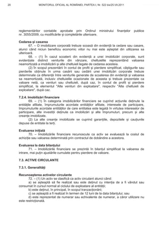 20                 MONITORUL OFICIAL AL ROMÂNIEI, PARTEA I, Nr. 522 bis/25.VII.2011             www.CodFiscal.net




     reglement rilor contabile aprobate prin Ordinul ministrului              finan elor   publice
     nr. 3055/2009, cu modific rile i complet rile ulterioare.

     Cedarea i casarea
             67. – O imobilizare corporal trebuie scoas din eviden la cedare sau casare,
     atunci când niciun beneficiu economic viitor nu mai este a teptat din utilizarea sa
     ulterioar .
             68. – (1) În cazul scoaterii din eviden a unei imobiliz ri corporale, sunt
     eviden iate distinct veniturile din vânzare, cheltuielile reprezentând valoarea
     neamortizat a imobiliz rii i alte cheltuieli legate de cedarea acesteia.
             (2) În scopul prezent rii în contul de profit i pierdere simplificat, câ tigurile sau
     pierderile ob inute în urma cas rii sau ced rii unei imobiliz ri corporale trebuie
     determinate ca diferen între veniturile generate de scoaterea din eviden           i valoarea
     sa neamortizat , inclusiv cheltuielile ocazionate de aceasta i trebuie prezentate ca
     valoare net , ca venituri sau cheltuieli, dup caz, în contul de profit i pierdere
     simplificat, la elementul "Alte venituri din exploatare", respectiv "Alte cheltuieli de
     exploatare", dup caz.

     7.2.4. Imobiliz ri financiare
             69. – (1) În categoria imobiliz rilor financiare se cuprind ac iunile de inute la
     entit ile afiliate, împrumuturile acordate entit ilor afiliate, interesele de participare,
     împrumuturile acordate entit ilor de care entitatea este legat în virtutea intereselor de
     participare, alte investi ii de inute ca imobiliz ri i alte împrumuturi, precum i alte
     crean e imobilizate.
             (2) La alte crean e imobilizate se cuprind garan iile, depozitele i cau iunile
     depuse de entitate la ter i.

     Evaluarea ini ial
             70. – Imobiliz rile financiare recunoscute ca activ se evalueaz la costul de
     achizi ie sau valoarea determinat prin contractul de dobândire a acestora.

     Evaluarea la data bilan ului
             71. – Imobiliz rile financiare se prezint în bilan ul simplificat la valoarea de
     intrare, mai pu in ajust rile cumulate pentru pierdere de valoare.

     7.3. ACTIVE CIRCULANTE

     7.3.1. Generalit i

     Recunoa terea activelor circulante
            72. – (1) Un activ se clasific ca activ circulant atunci când:
            a) se a teapt s fie realizat sau este de inut cu inten ia de a fi vândut sau
     consumat în cursul normal al ciclului de exploatare al entit ii;
            b) este de inut, în principal, în scopul tranzac ion rii;
            c) se a teapt a fi realizat în termen de 12 luni de la data bilan ului; sau
            d) este reprezentat de numerar sau echivalente de numerar, a c ror utilizare nu
     este restric ionat .


                                                                                               17
 