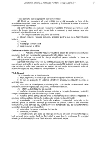 MONITORUL OFICIAL AL ROMÂNIEI, PARTEA I, Nr. 522 bis/25.VII.2011                      21
                                                                                           www.CodFiscal.net




        Toate celelalte active reprezint active imobilizate.
        (2) Ciclul de exploatare al unei entit i reprezint perioada de timp dintre
achizi ionarea activelor care sunt destinate proces rii i finalizarea acestora în numerar
sau echivalente de numerar.
        (3) Echivalentele de numerar reprezint investi iile financiare pe termen scurt,
extrem de lichide, care sunt u or convertibile în numerar i sunt supuse unui risc
nesemnificativ de schimbare a valorii.
        73. – În categoria activelor circulante se cuprind:
        a) stocuri, inclusiv valoarea serviciilor prestate pentru care nu a fost întocmit
factur ;
        b) crean e;
        c) investi ii pe termen scurt;
        d) casa i conturi la b nci.

Evaluarea activelor circulante
       74. – (1) Activele circulante trebuie evaluate la costul de achizi ie sau costul de
produc ie, dup caz, cu respectarea prevederilor alin. (2) de mai jos.
       (2) În vederea prezent rii în bilan ul simplificat, pentru activele circulante se
constituie ajust ri de valoare.
       (3) Dac motivele pentru care au fost f cute ajust rile de valoare, potrivit alin. (2),
nu mai sunt aplicabile i ajustarea devine total sau par ial f r obiect, întrucât motivele
care au dus la reflectarea acesteia au încetat s mai existe într-o anumit m sur ,
atunci acea ajustare trebuie reluat corespunz tor la venituri.

7.3.2. Stocuri
        75. – Stocurile sunt active circulante:
        a) de inute pentru a fi vândute pe parcursul desf ur rii normale a activit ii;
        b) în curs de produc ie în vederea vânz rii în procesul desf ur rii normale a
activit ii; sau
        c) sub form de materii prime, materiale i alte consumabile, care urmeaz s fie
folosite în procesul de produc ie sau pentru prestarea de servicii.
        76. – (1) În cadrul stocurilor se cuprind:
        a) m rfurile, i anume bunurile pe care entitatea le cump r în vederea revânz rii
sau produsele predate spre vânzare magazinelor proprii;
        b) materiile prime, care particip direct la fabricarea produselor i se reg sesc în
produsul finit integral sau par ial, fie în starea lor ini ial , fie transformat ;
        c) materialele consumabile (materiale auxiliare, combustibili, materiale pentru
ambalat, piese de schimb, semin e i materiale de plantat, furaje i alte materiale
consumabile), care particip sau ajut la procesul de fabrica ie sau de exploatare f r a
se reg si, de regul , în produsul finit;
        d) materialele de natura obiectelor de inventar;
        e) produsele, i anume:
         - semifabricatele, prin care se în elege produsele al c ror proces tehnologic a
fost terminat într-o sec ie (faz de fabrica ie) i care trec în continuare în procesul
tehnologic al altei sec ii (faze de fabrica ie) sau se livreaz ter ilor;




                                                                                          18
 