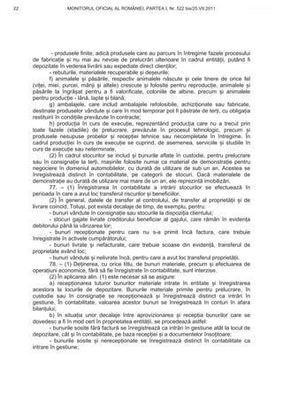 22                 MONITORUL OFICIAL AL ROMÂNIEI, PARTEA I, Nr. 522 bis/25.VII.2011            www.CodFiscal.net




              - produsele finite, adic produsele care au parcurs în întregime fazele procesului
     de fabrica ie i nu mai au nevoie de prelucr ri ulterioare în cadrul entit ii, putând fi
     depozitate în vederea livr rii sau expediate direct clien ilor;
             - rebuturile, materialele recuperabile i de eurile;
             f) animalele i p s rile, respectiv animalele n scute i cele tinere de orice fel
     (vi ei, miei, purcei, mânji i altele) crescute i folosite pentru reproduc ie, animalele i
     p s rile la îngr at pentru a fi valorificate, coloniile de albine, precum i animalele
     pentru produc ie - lân , lapte i blan ;
             g) ambalajele, care includ ambalajele refolosibile, achizi ionate sau fabricate,
     destinate produselor vândute i care în mod temporar pot fi p strate de ter i, cu obliga ia
     restituirii în condi iile prev zute în contracte;
             h) produc ia în curs de execu ie, reprezentând produc ia care nu a trecut prin
     toate fazele (stadiile) de prelucrare, prev zute în procesul tehnologic, precum i
     produsele nesupuse probelor i recep iei tehnice sau necompletate în întregime. În
     cadrul produc iei în curs de execu ie se cuprind, de asemenea, serviciile i studiile în
     curs de execu ie sau neterminate.
             (2) În cadrul stocurilor se includ i bunurile aflate în custodie, pentru prelucrare
     sau în consigna ie la ter i, ma inile folosite numai ca material de demonstra ie pentru
     negociere în domeniul automobilelor, cu durat de utilizare de sub un an. Acestea se
     înregistreaz distinct în contabilitate, pe categorii de stocuri. Dac materialele de
     demonstra ie au durat de utilizare mai mare de un an, ele reprezint imobiliz ri.
             77. – (1) Înregistrarea în contabilitate a intr rii stocurilor se efectueaz în
     perioada în care a avut loc transferul riscurilor i beneficiilor.
             (2) În general, datele de transfer al controlului, de transfer al propriet ii i de
     livrare coincid. Totu i, pot exista decalaje de timp, de exemplu, pentru:
             - bunuri vândute în consigna ie sau stocurile la dispozi ia clientului;
             - stocuri gajate livrate creditorului beneficiar al gajului, care r mân în eviden a
     debitorului pân la vânzarea lor;
             - bunuri recep ionate pentru care nu s-a primit înc factura, care trebuie
     înregistrate în activele cump r torului;
             - bunuri livrate i nefacturate, care trebuie scoase din eviden , transferul de
     proprietate având loc;
             - bunuri vândute i nelivrate înc , pentru care a avut loc transferul propriet ii.
             78. – (1) De inerea, cu orice titlu, de bunuri materiale, precum i efectuarea de
     opera iuni economice, f r s fie înregistrate în contabilitate, sunt interzise.
             (2) În aplicarea alin. (1) este necesar s se asigure:
             a) recep ionarea tuturor bunurilor materiale intrate în entitate i înregistrarea
     acestora la locurile de depozitare. Bunurile materiale primite pentru prelucrare, în
     custodie sau în consigna ie se recep ioneaz            i înregistreaz distinct ca intr ri în
     gestiune. În contabilitate, valoarea acestor bunuri se înregistreaz în conturi în afara
     bilan ului;
             b) în situa ia unor decalaje între aprovizionarea i recep ia bunurilor care se
     dovedesc a fi în mod cert în proprietatea entit ii, se procedeaz astfel:
             - bunurile sosite f r factur se înregistreaz ca intr ri în gestiune atât la locul de
     depozitare, cât i în contabilitate, pe baza recep iei i a documentelor înso itoare;
             - bunurile sosite i nerecep ionate se înregistreaz distinct în contabilitate ca
     intrare în gestiune;


                                                                                              19
 