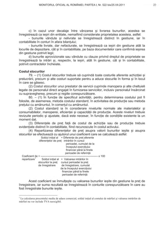 MONITORUL OFICIAL AL ROMÂNIEI, PARTEA I, Nr. 522 bis/25.VII.2011                                          23
                                                                                                                      www.CodFiscal.net




        c) în cazul unor decalaje între vânzarea i livrarea bunurilor, acestea se
înregistreaz ca ie iri din entitate, nemaifiind considerate proprietatea acesteia, astfel:
        - bunurile vândute i nelivrate se înregistreaz distinct în gestiune, iar în
contabilitate în conturi în afara bilan ului;
        - bunurile livrate, dar nefacturate, se înregistreaz ca ie iri din gestiune atât la
locurile de depozitare, cât i în contabilitate, pe baza documentelor care confirm ie irea
din gestiune potrivit legii;
        d) bunurile aprovizionate sau vândute cu clauze privind dreptul de proprietate se
înregistreaz la intr ri i, respectiv, la ie iri, atât în gestiune, cât i în contabilitate,
potrivit contractelor încheiate.

Costul stocurilor
        79. – (1) Costul stocurilor trebuie s cuprind toate costurile aferente achizi iei i
prelucr rii, precum i alte costuri suportate pentru a aduce stocurile în forma i în locul
în care se g sesc.
        (2) Costul stocurilor unui prestator de servicii cuprinde manopera i alte cheltuieli
legate de personalul direct angajat în furnizarea serviciilor, inclusiv personalul îns rcinat
cu supravegherea, precum i regiile corespunz toare.
        80. – (1) În func ie de specificul activit ii, pentru determinarea costului pot fi
folosite, de asemenea, metoda costului standard, în activitatea de produc ie sau metoda
pre ului cu am nuntul, în comer ul cu am nuntul.
        (2) Costul standard ia în considerare nivelurile normale ale materialelor i
consumabilelor, manoperei, eficien ei i capacit ii de produc ie. Aceste niveluri trebuie
revizuite periodic i ajustate, dac este necesar, în func ie de condi iile existente la un
moment dat.
        (3) Diferen ele de pre fa de costul de achizi ie sau de produc ie trebuie
eviden iate distinct în contabilitate, fiind recunoscute în costul activului.
        (4) Repartizarea diferen elor de pre asupra valorii bunurilor ie ite i asupra
stocurilor se efectueaz cu ajutorul unui coeficient care se calculeaz astfel:
                     Soldul ini ial al + Diferen e de pre aferente
                   diferen elor de pre intr rilor în cursul
                                                perioadei, cumulat de la
                                                începutul exerci iului
                                                financiar pân la finele
                                                perioadei de referin
    Coeficient de = ---------------------------------------------------------------- x 100
    repartizare1      Soldul ini ial al + Valoarea intr rilor în
                  stocurilor la pre        cursul perioadei la pre
                  de înregistrare          de înregistrare, cumulat
                                          de la începutul exerci iului
                                            financiar pân la finele
                                            perioadei de referin

        Acest coeficient se înmul e te cu valoarea bunurilor ie ite din gestiune la pre de
înregistrare, iar suma rezultat se înregistreaz în conturile corespunz toare în care au
fost înregistrate bunurile ie ite.

1
 La calcularea procentului mediu de adaos comercial, soldul ini ial al contului de m rfuri i valoarea intr rilor de
m rfuri nu vor include TVA neexigibil.


                                                                                                                      20
 