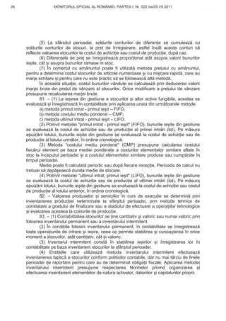24                  MONITORUL OFICIAL AL ROMÂNIEI, PARTEA I, Nr. 522 bis/25.VII.2011               www.CodFiscal.net




             (5) La sfâr itul perioadei, soldurile conturilor de diferen e se cumuleaz cu
     soldurile conturilor de stocuri, la pre de înregistrare, astfel încât aceste conturi s
     reflecte valoarea stocurilor la costul de achizi ie sau costul de produc ie, dup caz.
             (6) Diferen ele de pre se înregistreaz propor ional atât asupra valorii bunurilor
     ie ite, cât i asupra bunurilor r mase în stoc.
             (7) În comer ul cu am nuntul poate fi utilizat metoda pre ului cu am nuntul,
     pentru a determina costul stocurilor de articole numeroase i cu mi care rapid , care au
     marje similare i pentru care nu este practic s se foloseasc alt metod .
             În aceast situa ie, costul bunurilor vândute se calculeaz prin deducerea valorii
     marjei brute din pre ul de vânzare al stocurilor. Orice modificare a pre ului de vânzare
     presupune recalcularea marjei brute.
             81. – (1) La ie irea din gestiune a stocurilor i altor active fungibile, acestea se
     evalueaz i înregistreaz în contabilitate prin aplicarea uneia din urm toarele metode:
             a) metoda primul intrat - primul ie it – FIFO;
             b) metoda costului mediu ponderat – CMP;
             c) metoda ultimul intrat - primul ie it – LIFO.
             (2) Potrivit metodei "primul intrat - primul ie it" (FIFO), bunurile ie ite din gestiune
     se evalueaz la costul de achizi ie sau de produc ie al primei intr ri (lot). Pe m sura
     epuiz rii lotului, bunurile ie ite din gestiune se evalueaz la costul de achizi ie sau de
     produc ie al lotului urm tor, în ordine cronologic .
             (3) Metoda "costului mediu ponderat" (CMP) presupune calcularea costului
     fiec rui element pe baza mediei ponderate a costurilor elementelor similare aflate în
     stoc la începutul perioadei i a costului elementelor similare produse sau cump rate în
     timpul perioadei.
             Media poate fi calculat periodic sau dup fiecare recep ie. Perioada de calcul nu
     trebuie s dep easc durata medie de stocare.
             (4) Potrivit metodei "ultimul intrat, primul ie it" (LIFO), bunurile ie ite din gestiune
     se evalueaz la costul de achizi ie sau de produc ie al ultimei intr ri (lot). Pe m sura
     epuiz rii lotului, bunurile ie ite din gestiune se evalueaz la costul de achizi ie sau costul
     de produc ie al lotului anterior, în ordine cronologic .
             82. – Valoarea produselor i serviciilor în curs de execu ie se determin prin
     inventarierea produc iei neterminate la sfâr itul perioadei, prin metode tehnice de
     constatare a gradului de finalizare sau a stadiului de efectuare a opera iilor tehnologice
       i evaluarea acesteia la costurile de produc ie.
             83. – (1) Contabilitatea stocurilor se ine cantitativ i valoric sau numai valoric prin
     folosirea inventarului permanent sau a inventarului intermitent.
             (2) În condi iile folosirii inventarului permanent, în contabilitate se înregistreaz
     toate opera iunile de intrare i ie ire, ceea ce permite stabilirea i cunoa terea în orice
     moment a stocurilor, atât cantitativ, cât i valoric.
             (3) Inventarul intermitent const în stabilirea ie irilor i înregistrarea lor în
     contabilitate pe baza inventarierii stocurilor la sfâr itul perioadei.
             (4) Entit ile care utilizeaz          metoda inventarului intermitent efectueaz
     inventarierea faptic a stocurilor conform politicilor contabile, dar nu mai târziu de finele
     perioadei de raportare pentru care au de determinat obliga ii fiscale. Aplicarea metodei
     inventarului intermitent presupune respectarea Normelor privind organizarea i
     efectuarea inventarierii elementelor de natura activelor, datoriilor i capitalurilor proprii.



                                                                                                  21
 