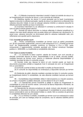 MONITORUL OFICIAL AL ROMÂNIEI, PARTEA I, Nr. 522 bis/25.VII.2011                       25
                                                                                            www.CodFiscal.net




        84. – (1) Metoda inventarului intermitent const în faptul c intr rile de stocuri nu
se înregistreaz prin conturile de stocuri, ci prin conturile de cheltuieli.
        (2) Stabilirea ie irilor de stocuri în cursul perioadei are la baz inventarierea
faptic a stocurilor la sfâr itul perioadei. Ie irile de stocuri se determin ca diferen între
valoarea stocurilor ini iale, la care se adaug valoarea intr rilor i valoarea stocurilor la
sfâr itul perioadei stabilite pe baza inventarului.
        (3) Inventarul intermitent nu se utilizeaz în comer ul cu am nuntul în situa ia în
care se aplic metoda global-valoric .
        85. – Activele de natura stocurilor nu trebuie reflectate în bilan ul simplificat la o
valoare mai mare decât valoarea care se poate ob ine prin utilizarea sau vânzarea lor. În
acest scop, valoarea stocurilor se diminueaz pân la valoarea realizabil net , prin
reflectarea unei ajust ri pentru depreciere.

7.3.3. Investi ii pe termen scurt
        86. – Pentru contabilizarea investi iilor pe termen scurt se aplic prevederile
pct. 90 din prezentele reglement ri, precum i ale subsec iunii 8.3.3. „Investi ii pe termen
scurt” din Reglement rile contabile conforme cu Directiva a IV-a a CEE, parte
component a reglement rilor contabile aprobate prin Ordinul ministrului finan elor
publice nr. 3055/2009, cu modific rile i complet rile ulterioare.

7.3.4. Casa i conturi la b nci
       87. – (1) Conturile la b nci cuprind: valorile de încasat, cum sunt cecurile i
efectele comerciale depuse la b nci, disponibilit ile în lei i valut , cecurile entit ii,
creditele bancare pe termen scurt, precum i dobânzile aferente disponibilit ilor i
creditelor acordate de b nci în conturile curente.
       (2) Sumele virate sau depuse la b nci ori prin mandat po tal, pe baz de
documente prezentate entit ii i neap rute înc în extrasele de cont, se înregistreaz
într-un cont distinct.
       (3) Conturile curente la b nci se dezvolt în analitic pe fiecare banc .
       (4) În conturile de disponibilit i se eviden iaz i depozitele bancare pe termen
scurt.
       (5) Dobânzile de pl tit, aferente creditelor acordate de b nci în conturile curente,
se înregistreaz distinct în contabilitate, de cele aferente creditelor bancare pe termen
scurt.
       88. – Contabilitatea disponibilit ilor aflate în b nci/casierie i a mi c rii acestora,
ca urmare a încas rilor i pl ilor efectuate, se ine distinct în lei i în valut .
       89. – (1) Opera iunile privind încas rile i pl ile în valut se înregistreaz în
contabilitate la cursul de schimb valutar, comunicat de Banca Na ional a României, de
la data efectu rii opera iunii.
       (2) Opera iunile de vânzare-cump rare de valut , inclusiv cele derulate în cadrul
contractelor cu decontare la termen, se înregistreaz în contabilitate la cursul utilizat de
banca comercial la care se efectueaz licita ia cu valut , f r ca acestea s genereze
în contabilitate diferen e de curs valutar.
       90. – (1) La intrarea în entitate, investi iile pe termen scurt se evalueaz la costul
de achizi ie, prin care se în elege pre ul de cump rare, sau la valoarea stabilit potrivit
contractelor.



                                                                                           22
 