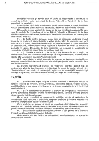 26                  MONITORUL OFICIAL AL ROMÂNIEI, PARTEA I, Nr. 522 bis/25.VII.2011               www.CodFiscal.net




              Depozitele bancare pe termen scurt în valut se înregistreaz la constituire la
     cursul de schimb valutar comunicat de Banca Na ional a României, de la data
     opera iunii de constituire.
              (2) Lichidarea depozitelor constituite în valut se efectueaz la cursul de schimb
     valutar comunicat de Banca Na ional a României, de la data opera iunii de lichidare.
              Diferen ele de curs valutar între cursul de la data constituirii sau cursul la care
     sunt înregistrate în contabilitate i cursul B ncii Na ionale a României de la data
     lichid rii depozitelor bancare se înregistreaz la venituri sau cheltuieli din diferen e de
     curs valutar, dup caz.
              91. – La finele fiec rei perioade pentru care se întocme te declara ia privind
     impozitul pe profit/venit, disponibilit ile în valut i alte valori de trezorerie, cum sunt
     titluri de stat în valut , acreditive i depozite în valut se evalueaz la cursul de schimb
     al pie ei valutare, comunicat de Banca Na ional a României din ultima zi bancar a
     perioadei în cauz . Diferen ele de curs înregistrate se recunosc în contabilitate la
     venituri sau cheltuieli din diferen e de curs valutar, dup caz.
              92. – (1) Sumele în numerar, puse la dispozi ia personalului sau a ter ilor, în
     vederea efectu rii unor pl i în favoarea entit ii, se înregistreaz distinct în contabilitate
     (contul 542 "Avansuri de trezorerie"/analitic distinct).
              (2) În cazul pl ilor în valut suportate din avansuri de trezorerie, cheltuielile se
     recunosc în contabilitate la cursul din data efectu rii opera iunilor sau la cursul din data
     decont rii avansului.
              (3) Sumele reprezentând avansuri de trezorerie, acordate potrivit legii i
     nedecontate pân la data bilan ului, se eviden iaz în contul de debitori diver i (461
     "Debitori diver i") sau sub form de crean e în leg tur cu personalul (428 "Alte datorii i
     crean e în leg tur cu personalul"/analitic distinct), în func ie de natura crean ei.

     7.4. TER I

              93. – Contabilitatea ter ilor asigur eviden a datoriilor i crean elor entit ii în
     rela iile acesteia cu furnizorii, clien ii, personalul, asigur rile sociale, bugetul statului,
     entit ile afiliate i cele legate prin interese de participare, asocia ii/ac ionarii, debitorii i
     creditorii diver i.
              94. – (1) În contabilitatea furnizorilor i clien ilor se înregistreaz opera iunile
     privind cump r rile, respectiv livr rile de m rfuri i produse, serviciile prestate, precum
      i alte opera iuni similare efectuate.
              (2) În baza contabilit ii de angajamente, entit ile trebuie s eviden ieze în
     contabilitate toate veniturile i cheltuielile, respectiv crean ele i datoriile rezultate ca
     urmare a unor prevederi legale sau contractuale.
              (3) În conturile de furnizori i clien i se eviden iaz distinct datoriile, respectiv
     crean ele din penalit i stabilite conform clauzelor contractuale, desp gubiri datorate
     pentru contracte întrerupte înainte de termen i alte elemente de natur similar .
              95. – (1) Avansurile acordate furnizorilor, precum i cele primite de la clien i se
     înregistreaz în contabilitate în conturi distincte.
              (2) Avansurile acordate furnizorilor de imobiliz ri se reflect distinct de avansurile
     acordate altor furnizori.




                                                                                                  23
 