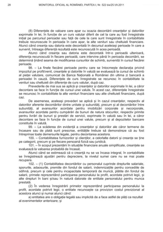28                  MONITORUL OFICIAL AL ROMÂNIEI, PARTEA I, Nr. 522 bis/25.VII.2011               www.CodFiscal.net




              (8) Diferen ele de valoare care apar cu ocazia decont rii crean elor i datoriilor
     exprimate în lei, în func ie de un curs valutar diferit de cel la care au fost înregistrate
     ini ial pe parcursul perioadei sau fa de cele la care sunt înregistrate în contabilitate
     trebuie recunoscute în perioada în care apar, la alte venituri sau cheltuieli financiare.
     Atunci când crean a sau datoria este decontat în decursul aceleia i perioade în care a
     survenit, întreaga diferen rezultat este recunoscut în acea perioad .
              Atunci când crean a sau datoria este decontat într-o perioad ulterioar ,
     diferen a recunoscut în fiecare perioad , care intervine pân în perioada decont rii, se
     determin inând seama de modificarea cursurilor de schimb, survenit în cursul fiec rei
     perioade.
              98. – La finele fiec rei perioade pentru care se întocme te declara ia privind
     impozitul pe profit/venit, crean ele i datoriile în valut se evalueaz la cursul de schimb
     al pie ei valutare, comunicat de Banca Na ional a României din ultima zi bancar a
     perioadei în cauz . Diferen ele de curs înregistrate se recunosc în contabilitate la
     venituri sau cheltuieli din diferen e de curs valutar, dup caz.
              Prevederile de mai sus se aplic i crean elor i datoriilor exprimate în lei, a c ror
     decontare se face în func ie de cursul unei valute. În acest caz, diferen ele înregistrate
     se recunosc în contabilitate la alte venituri financiare sau alte cheltuieli financiare, dup
     caz.
              De asemenea, acelea i prevederi se aplic            i în cazul crean elor, respectiv al
     datoriilor aferente decont rilor dintre unitate i subunit i, precum i al decont rilor între
     subunit i, al avansurilor acordate pentru imobiliz ri corporale i necorporale,
     avansurilor acordate pentru cump r ri de bunuri de natura stocurilor, respectiv primite
     pentru livr ri de bunuri i prest ri de servicii, exprimate în valut sau în lei, a c ror
     decontare se face în func ie de cursul unei valute, precum i al depozitelor bancare
     constituite în valut .
              99. – La sc derea din eviden a crean elor i datoriilor ale c ror termene de
     încasare sau de plat sunt prescrise, entit ile trebuie s demonstreze c au fost
     întreprinse toate demersurile legale, pentru decontarea acestora.
              100. – Contabilitatea furnizorilor i clien ilor, a celorlalte datorii i crean e se ine
     pe categorii, precum i pe fiecare persoan fizic sau juridic .
              101. – În scopul prezent rii în situa iile financiare anuale simplificate, crean ele se
     evalueaz la valoarea probabil de încasat.
              Atunci când se estimeaz c o crean nu se va încasa integral, în contabilitate
     se înregistreaz ajust ri pentru depreciere, la nivelul sumei care nu se mai poate
     recupera.
              102. – (1) Contabilitatea decont rilor cu personalul cuprinde drepturile salariale,
     sporurile, adaosurile, premiile din fondul de salarii, indemniza iile pentru concediile de
     odihn , precum i cele pentru incapacitate temporar de munc , pl tite din fondul de
     salarii, primele reprezentând participarea personalului la profit, acordate potrivit legii, i
     alte drepturi în bani i/sau în natur datorate de entitate personalului pentru munca
     prestat .
              (2) În vederea înregistr rii primelor reprezentând participarea personalului la
     profit, acordate potrivit legii, o entitate recunoa te ca provizion costul previzionat al
     acestora atunci i numai atunci când:
              a) entitatea are o obliga ie legal sau implicit de a face astfel de pl i ca rezultat
     al evenimentelor anterioare; i


                                                                                                  25
 