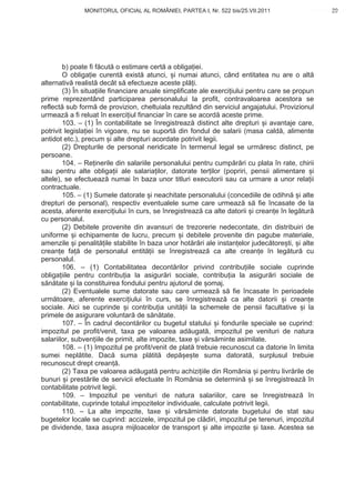 MONITORUL OFICIAL AL ROMÂNIEI, PARTEA I, Nr. 522 bis/25.VII.2011                       29
                                                                                             www.CodFiscal.net




        b) poate fi f cut o estimare cert a obliga iei.
        O obliga ie curent exist atunci, i numai atunci, când entitatea nu are o alt
alternativ realist decât s efectueze aceste pl i.
        (3) În situa iile financiare anuale simplificate ale exerci iului pentru care se propun
prime reprezentând participarea personalului la profit, contravaloarea acestora se
reflect sub form de provizion, cheltuiala rezultând din serviciul angajatului. Provizionul
urmeaz a fi reluat în exerci iul financiar în care se acord aceste prime.
        103. – (1) În contabilitate se înregistreaz distinct alte drepturi i avantaje care,
potrivit legisla iei în vigoare, nu se suport din fondul de salarii (masa cald , alimente
antidot etc.), precum i alte drepturi acordate potrivit legii.
        (2) Drepturile de personal neridicate în termenul legal se urm resc distinct, pe
persoane.
        104. – Re inerile din salariile personalului pentru cump r ri cu plata în rate, chirii
sau pentru alte obliga ii ale salaria ilor, datorate ter ilor (popriri, pensii alimentare i
altele), se efectueaz numai în baza unor titluri executorii sau ca urmare a unor rela ii
contractuale.
        105. – (1) Sumele datorate i neachitate personalului (concediile de odihn i alte
drepturi de personal), respectiv eventualele sume care urmeaz s fie încasate de la
acesta, aferente exerci iului în curs, se înregistreaz ca alte datorii i crean e în leg tur
cu personalul.
        (2) Debitele provenite din avansuri de trezorerie nedecontate, din distribuiri de
uniforme i echipamente de lucru, precum i debitele provenite din pagube materiale,
amenzile i penalit ile stabilite în baza unor hot râri ale instan elor judec tore ti, i alte
crean e fa de personalul entit ii se înregistreaz ca alte crean e în leg tur cu
personalul.
        106. – (1) Contabilitatea decont rilor privind contribu iile sociale cuprinde
obliga iile pentru contribu ia la asigur ri sociale, contribu ia la asigur ri sociale de
s n tate i la constituirea fondului pentru ajutorul de omaj.
        (2) Eventualele sume datorate sau care urmeaz s fie încasate în perioadele
urm toare, aferente exerci iului în curs, se înregistreaz ca alte datorii i crean e
sociale. Aici se cuprinde i contribu ia unit ii la schemele de pensii facultative i la
primele de asigurare voluntar de s n tate.
        107. – În cadrul decont rilor cu bugetul statului i fondurile speciale se cuprind:
impozitul pe profit/venit, taxa pe valoarea ad ugat , impozitul pe venituri de natura
salariilor, subven iile de primit, alte impozite, taxe i v rs minte asimilate.
        108. – (1) Impozitul pe profit/venit de plat trebuie recunoscut ca datorie în limita
sumei nepl tite. Dac suma pl tit dep e te suma datorat , surplusul trebuie
recunoscut drept crean .
        (2) Taxa pe valoarea ad ugat pentru achizi iile din România i pentru livr rile de
bunuri i prest rile de servicii efectuate în România se determin i se înregistreaz în
contabilitate potrivit legii.
        109. – Impozitul pe venituri de natura salariilor, care se înregistreaz în
contabilitate, cuprinde totalul impozitelor individuale, calculate potrivit legii.
        110. – La alte impozite, taxe i v rs minte datorate bugetului de stat sau
bugetelor locale se cuprind: accizele, impozitul pe cl diri, impozitul pe terenuri, impozitul
pe dividende, taxa asupra mijloacelor de transport i alte impozite i taxe. Acestea se



                                                                                            26
 