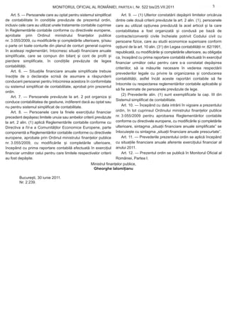 MONITORUL OFICIAL AL ROMÂNIEI, PARTEA I, Nr. 522 bis/25.VII.2011                                        3
                                                                                                                            www.CodFiscal.net

    Art. 5. — Persoanele care au optat pentru sistemul simplificat        Art. 9. — (1) Ulterior constatării depășirii limitelor oricăruia
de contabilitate în condițiile prevăzute de prezentul ordin,          dintre cele două criterii prevăzute la art. 2 alin. (1), persoanele
inclusiv cele care au utilizat unele tratamente contabile cuprinse    care au utilizat opțiunea prevăzută la acel articol și la care
în Reglementările contabile conforme cu directivele europene,         contabilitatea a fost organizată și condusă pe bază de
aprobate prin Ordinul ministrului finanțelor publice                  contracte/convenții civile încheiate potrivit Codului civil cu
nr. 3.055/2009, cu modificările și completările ulterioare, și/sau    persoane fizice, care au studii economice superioare conform
o parte ori toate conturile din planul de conturi general cuprins     opțiunii de la art. 10 alin. (31) din Legea contabilității nr. 82/1991,
în aceleași reglementări, întocmesc situații financiare anuale        republicată, cu modificările și completările ulterioare, au obligația
simplificate, care se compun din bilanț și cont de profit și          ca, începând cu prima raportare contabilă efectuată în exercițiul
pierdere simplificate, în condițiile prevăzute de legea               financiar următor celui pentru care s-a constatat depășirea
contabilității.                                                       criteriilor, să ia măsurile necesare în vederea respectării
    Art. 6. — Situațiile financiare anuale simplificate trebuie
                                                                      prevederilor legale cu privire la organizarea și conducerea
însoțite de o declarație scrisă de asumare a răspunderii
                                                                      contabilității, astfel încât aceste raportări contabile să fie
conducerii persoanei pentru întocmirea acestora în conformitate
                                                                      întocmite cu respectarea reglementărilor contabile aplicabile și
cu sistemul simplificat de contabilitate, aprobat prin prezentul
                                                                      să fie semnate de persoanele prevăzute de lege.
ordin.
                                                                          (2) Prevederile alin. (1) sunt exemplificate la cap. III din
    Art. 7. — Persoanele prevăzute la art. 2 pot organiza și
                                                                      Sistemul simplificat de contabilitate.
conduce contabilitatea de gestiune, indiferent dacă au optat sau
nu pentru sistemul simplificat de contabilitate.                          Art. 10. — Începând cu data intrării în vigoare a prezentului
    Art. 8. — Persoanele care la finele exercițiului financiar        ordin, în tot cuprinsul Ordinului ministrului finanțelor publice
precedent depășesc limitele unuia sau ambelor criterii prevăzute      nr. 3.055/2009 pentru aprobarea Reglementărilor contabile
la art. 2 alin. (1) aplică Reglementările contabile conforme cu       conforme cu directivele europene, cu modificările și completările
Directiva a IV-a a Comunităților Economice Europene, parte            ulterioare, sintagma „situații financiare anuale simplificate” se
componentă a Reglementărilor contabile conforme cu directivele        înlocuiește cu sintagma „situații financiare anuale prescurtate”.
europene, aprobate prin Ordinul ministrului finanțelor publice            Art. 11. — Prevederile prezentului ordin se aplică începând
nr. 3.055/2009, cu modificările și completările ulterioare,           cu situațiile financiare anuale aferente exercițiului financiar al
începând cu prima raportare contabilă efectuată în exercițiul         anului 2011.
financiar următor celui pentru care limitele respectivelor criterii       Art. 12. — Prezentul ordin se publică în Monitorul Oficial al
au fost depășite.                                                     României, Partea I.
                                                      Ministrul finanțelor publice,
                                                       Gheorghe Ialomițianu

        București, 30 iunie 2011.
        Nr. 2.239.
 
