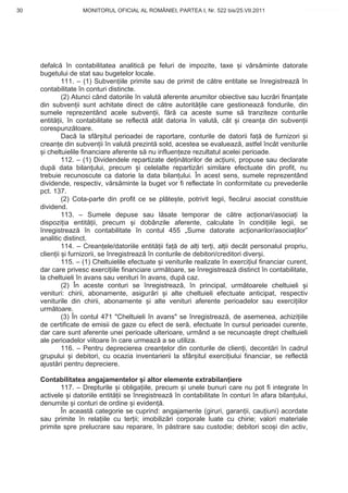 30                  MONITORUL OFICIAL AL ROMÂNIEI, PARTEA I, Nr. 522 bis/25.VII.2011                www.CodFiscal.net




     defalc în contabilitatea analitic pe feluri de impozite, taxe i v rs minte datorate
     bugetului de stat sau bugetelor locale.
              111. – (1) Subven iile primite sau de primit de c tre entitate se înregistreaz în
     contabilitate în conturi distincte.
              (2) Atunci când datoriile în valut aferente anumitor obiective sau lucr ri finan ate
     din subven ii sunt achitate direct de c tre autorit ile care gestioneaz fondurile, din
     sumele reprezentând acele subven ii, f r ca aceste sume s tranziteze conturile
     entit ii, în contabilitate se reflect atât datoria în valut , cât i crean a din subven ii
     corespunz toare.
              Dac la sfâr itul perioadei de raportare, conturile de datorii fa de furnizori i
     crean e din subven ii în valut prezint sold, acestea se evalueaz , astfel încât veniturile
       i cheltuielile financiare aferente s nu influen eze rezultatul acelei perioade.
              112. – (1) Dividendele repartizate de in torilor de ac iuni, propuse sau declarate
     dup data bilan ului, precum i celelalte repartiz ri similare efectuate din profit, nu
     trebuie recunoscute ca datorie la data bilan ului. În acest sens, sumele reprezentând
     dividende, respectiv, v rs minte la buget vor fi reflectate în conformitate cu prevederile
     pct. 137.
              (2) Cota-parte din profit ce se pl te te, potrivit legii, fiec rui asociat constituie
     dividend.
              113. – Sumele depuse sau l sate temporar de c tre ac ionari/asocia i la
     dispozi ia entit ii, precum i dobânzile aferente, calculate în condi iile legii, se
     înregistreaz în contabilitate în contul 455 „Sume datorate ac ionarilor/asocia ilor”
     analitic distinct.
              114. – Crean ele/datoriile entit ii fa de al i ter i, al ii decât personalul propriu,
     clien ii i furnizorii, se înregistreaz în conturile de debitori/creditori diver i.
              115. – (1) Cheltuielile efectuate i veniturile realizate în exerci iul financiar curent,
     dar care privesc exerci iile financiare urm toare, se înregistreaz distinct în contabilitate,
     la cheltuieli în avans sau venituri în avans, dup caz.
              (2) În aceste conturi se înregistreaz , în principal, urm toarele cheltuieli i
     venituri: chirii, abonamente, asigur ri i alte cheltuieli efectuate anticipat, respectiv
     veniturile din chirii, abonamente i alte venituri aferente perioadelor sau exerci iilor
     urm toare.
              (3) În contul 471 "Cheltuieli în avans" se înregistreaz , de asemenea, achizi iile
     de certificate de emisii de gaze cu efect de ser , efectuate în cursul perioadei curente,
     dar care sunt aferente unei perioade ulterioare, urmând a se recunoa te drept cheltuieli
     ale perioadelor viitoare în care urmeaz a se utiliza.
              116. – Pentru deprecierea crean elor din conturile de clien i, decont ri în cadrul
     grupului i debitori, cu ocazia inventarierii la sfâr itul exerci iului financiar, se reflect
     ajust ri pentru depreciere.

     Contabilitatea angajamentelor i altor elemente extrabilan iere
            117. – Drepturile i obliga iile, precum i unele bunuri care nu pot fi integrate în
     activele i datoriile entit ii se înregistreaz în contabilitate în conturi în afara bilan ului,
     denumite i conturi de ordine i eviden .
            În aceast categorie se cuprind: angajamente (giruri, garan ii, cau iuni) acordate
     sau primite în rela iile cu ter ii; imobiliz ri corporale luate cu chirie; valori materiale
     primite spre prelucrare sau reparare, în p strare sau custodie; debitori sco i din activ,


                                                                                                   27
 