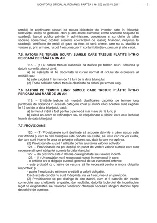 MONITORUL OFICIAL AL ROMÂNIEI, PARTEA I, Nr. 522 bis/25.VII.2011                      31
                                                                                           www.CodFiscal.net




urm ri i în continuare; stocuri de natura obiectelor de inventar date în folosin ;
redeven e, loca ii de gestiune, chirii i alte datorii asimilate; efecte scontate neajunse la
scaden ; bunuri publice primite în administrare, concesiune i cu chirie de c tre
societ i comerciale; dobânzi aferente contractelor de leasing financiar, neajunse la
scaden ; certificate de emisii de gaze cu efect de ser primite, care nu au stabilit o
valoare i, prin urmare, nu pot fi recunoscute în conturi bilan iere, precum i alte valori.

7.5. DATORII PE TERMEN SCURT: SUMELE CARE TREBUIE PL TITE ÎNTR-O
PERIOAD DE PÂN LA UN AN

       118. – (1) O datorie trebuie clasificat ca datorie pe termen scurt, denumit i
datorie curent , atunci când:
       a) se a teapt s fie decontat în cursul normal al ciclului de exploatare al
entit ii; sau
       b) este exigibil în termen de 12 luni de la data bilan ului.
       (2) Toate celelalte datorii trebuie clasificate ca datorii pe termen lung.

7.6. DATORII PE TERMEN LUNG: SUMELE CARE TREBUIE PL TITE ÎNTR-O
PERIOAD MAI MARE DE UN AN

       119. – Entit ile trebuie s men in clasificarea datoriilor pe termen lung
purt toare de dobând în aceast categorie chiar i atunci când acestea sunt exigibile
în 12 luni de la data bilan ului, dac :
       a) termenul ini ial a fost pentru o perioad mai mare de 12 luni; i
       b) exist un acord de refinan are sau de ree alonare a pl ilor, care este încheiat
înainte de data bilan ului.

7.7. PROVIZIOANE

       120. – (1) Provizioanele sunt destinate s acopere datoriile a c ror natur este
clar definit i care la data bilan ului este probabil s existe, sau este cert c vor exista,
dar care sunt incerte în ceea ce prive te valoarea sau data la care vor ap rea.
       (2) Provizioanele nu pot fi utilizate pentru ajustarea valorilor activelor.
       121. – Provizioanele nu pot dep i din punct de vedere valoric sumele care sunt
necesare stingerii obliga iei curente la data bilan ului.
       122. – Un provizion este o datorie cu exigibilitate sau valoare incert .
       123. – (1) Un provizion va fi recunoscut numai în momentul în care:
       - o entitate are o obliga ie curent generat de un eveniment anterior;
       - este probabil ca o ie ire de resurse s fie necesar pentru a onora obliga ia
respectiv ; i
       - poate fi realizat o estimare credibil a valorii obliga iei.
       Dac aceste condi ii nu sunt îndeplinite, nu va fi recunoscut un provizion.
       (2) Provizioanele se pot distinge de alte datorii, cum ar fi datoriile din credite
comerciale sau cheltuielile angajate, dar nepl tite, datorit factorului de incertitudine
legat de exigibilitatea sau valoarea viitoarelor cheltuieli necesare stingerii datoriei. Spre
deosebire de acestea:



                                                                                          28
 