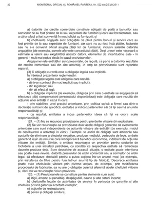 32                 MONITORUL OFICIAL AL ROMÂNIEI, PARTEA I, Nr. 522 bis/25.VII.2011             www.CodFiscal.net




             a) datoriile din credite comerciale constituie obliga ii de plat a bunurilor sau
     serviciilor ce au fost primite de la sau expediate de furnizori i care au fost facturate, sau
     a c ror plat a fost convenit în mod oficial cu furnizorii; i
             b) cheltuielile angajate sunt obliga iile de plat pentru bunuri i servicii care au
     fost primite de la sau expediate de furnizori, dar care nu au fost înc pl tite, facturate
     sau nu s-a convenit oficial asupra pl ii lor cu furnizorul, inclusiv salariile datorate
     angaja ilor (de exemplu, sumele aferente concediului pl tit). De i uneori este necesar o
     estimare a valorii sau exigibilit ii acestor datorii, elementul de incertitudine este - în
     general - mult mai redus decât în cazul provizioanelor.
             Angajamentele entit ilor sunt prezentate, de regul , ca parte a datoriilor rezultate
     din credite comerciale sau din alte activit i, în timp ce provizioanele sunt raportate
     separat.
             (3) O obliga ie curent este o obliga ie legal sau implicit .
             În în elesul prezentelor reglement ri:
             a) o obliga ie legal este obliga ia care rezult :
             - dintr-un contract (în mod explicit sau implicit);
             - din legisla ie; sau
             - din alt efect al legii;
             b) o obliga ie implicit (de exemplu, obliga ia prin care o entitate se angajeaz s
     efectueze pl i compensatorii personalului disponibilizat) este obliga ia care rezult din
     ac iunile unei entit i în cazul în care:
             - prin stabilirea unei practici anterioare, prin politica scris a firmei sau dintr-o
     declara ie suficient de specific , entitatea a indicat partenerilor s i c î i asum anumite
     responsabilit i; i
             - ca rezultat, entitatea a indus partenerilor ideea c î i va onora acele
     responsabilit i.
             124. – (1) Nu se recunosc provizioane pentru pierderile viitoare din exploatare.
             (2) Se vor recunoa te ca provizioane doar acele obliga ii generate de evenimente
     anterioare care sunt independente de ac iunile viitoare ale entit ii (de exemplu, modul
     de desf urare a activit ii în viitor). Exemple de astfel de obliga ii sunt amenzile sau
     costurile de eliminare a efectelor negative, produse mediului, pedepsite de lege, ambele
     generând ie iri de resurse care încorporeaz beneficii economice, indiferent de ac iunile
     viitoare ale entit ii. Similar, o entitate recunoa te un provizion pentru costurile de
     închidere a unei instala ii petroliere, cu condi ia ca respectiva entitate s remedieze
     daunele produse deja. Spre deosebire de aceast situa ie, o entitate poate inten iona
     sau poate avea nevoie, datorit presiunilor de ordin comercial sau a cerin elor de ordin
     legal, s efectueze cheltuieli pentru a putea ac iona într-un anumit mod (de exemplu,
     prin instalarea de filtre pentru fum într-un anumit tip de fabric ). Deoarece entitatea
     poate evita cheltuielile viitoare prin diverse ac iuni, de exemplu, prin modificarea
     procedeului de fabrica ie, ea nu are o obliga ie curent aferent acelei cheltuieli viitoare
       i, deci, nu va recunoa te niciun provizion.
             125. – (1) Provizioanele se constituie pentru elemente cum sunt:
             a) litigii, amenzi i penalit i, desp gubiri, daune i alte datorii incerte;
             b) cheltuielile legate de activitatea de service în perioada de garan ie i alte
     cheltuieli privind garan ia acordat clien ilor;
             c) ac iunile de restructurare;
             d) pensii i obliga ii similare;


                                                                                               29
 